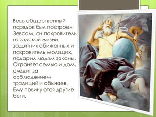 Весь общественный
порядок был построен
Зевсом, он покровитель
городской жизни,
защитник обиженных и
покровитель молящих,
подарил людям законы.
Охраняет семью и дом,
следит за
соблюдением
традиций и обычаев.
Ему повинуются другие
боги.
 
