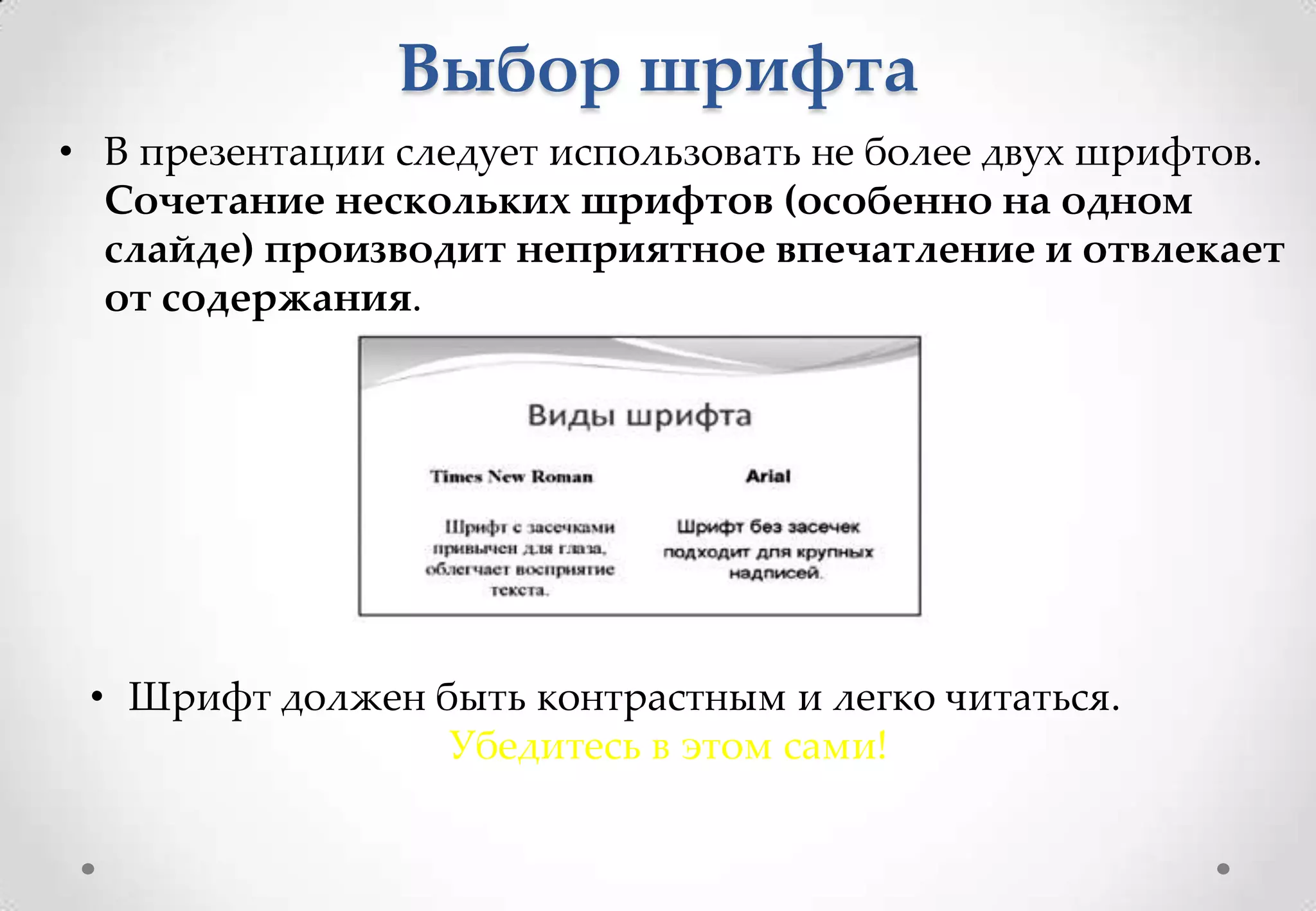 Выбор шрифта
• В презентации следует использовать не более двух шрифтов.
  Сочетание нескольких шрифтов (особенно на одном
  слайде) производит неприятное впечатление и отвлекает
  от содержания.




 • Шрифт должен быть контрастным и легко читаться.
                 Убедитесь в этом сами!
 