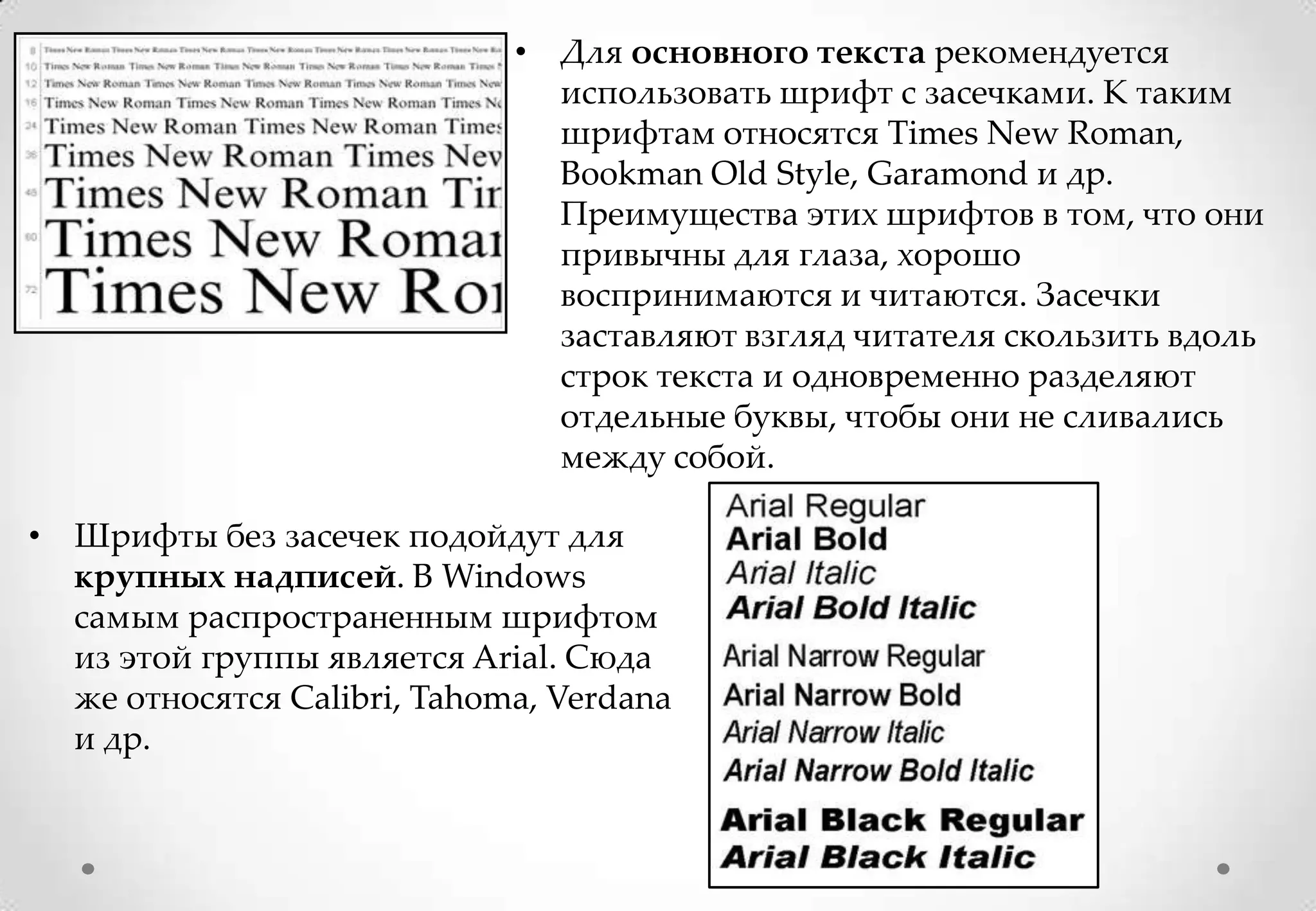 • Для основного текста рекомендуется
                               использовать шрифт с засечками. К таким
                               шрифтам относятся Times New Roman,
                               Bookman Old Style, Garamond и др.
                               Преимущества этих шрифтов в том, что они
                               привычны для глаза, хорошо
                               воспринимаются и читаются. Засечки
                               заставляют взгляд читателя скользить вдоль
                               строк текста и одновременно разделяют
                               отдельные буквы, чтобы они не сливались
                               между собой.

• Шрифты без засечек подойдут для
  крупных надписей. В Windows
  самым распространенным шрифтом
  из этой группы является Arial. Сюда
  же относятся Calibri, Tahoma, Verdana
  и др.
 