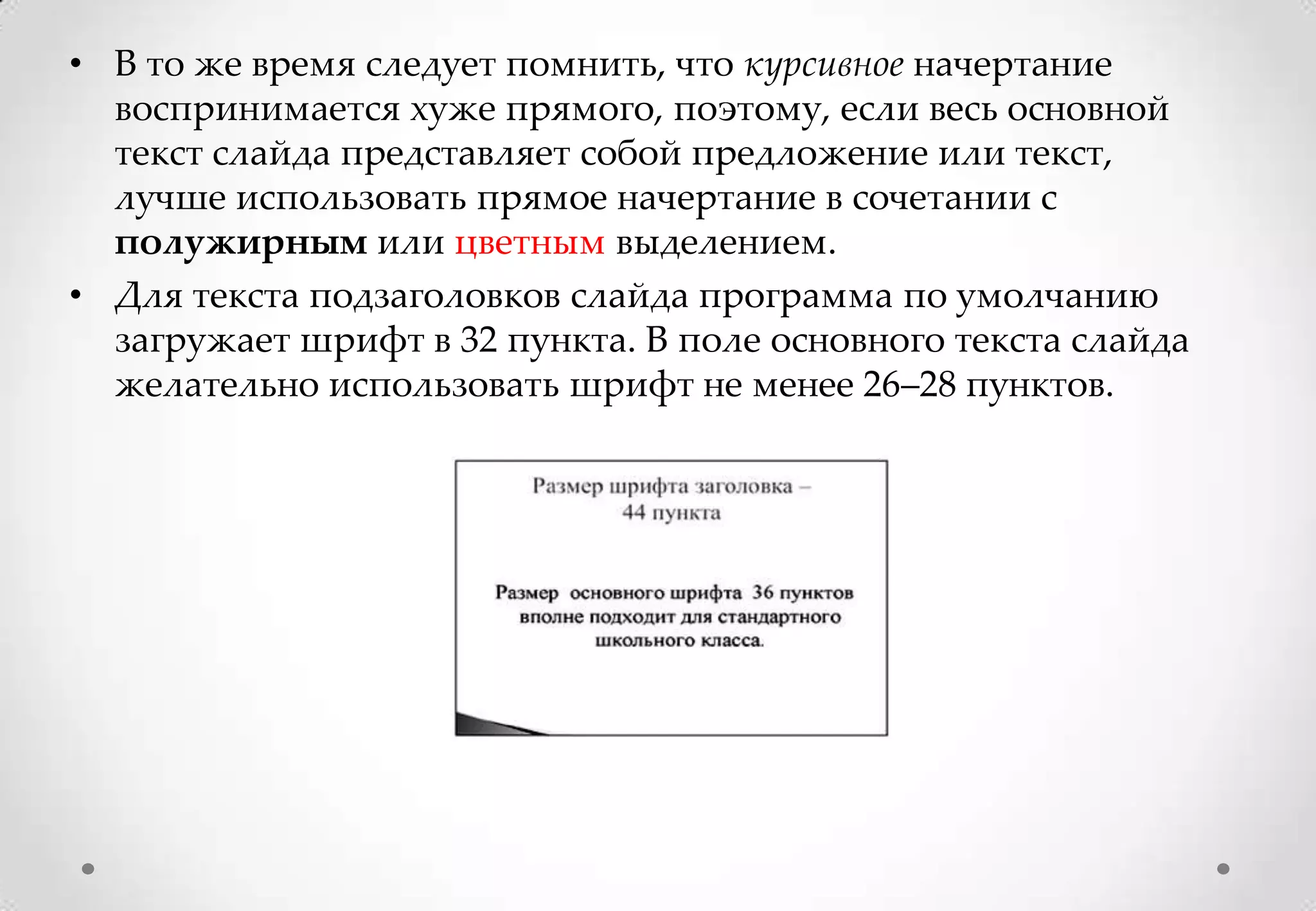 • В то же время следует помнить, что курсивное начертание
  воспринимается хуже прямого, поэтому, если весь основной
  текст слайда представляет собой предложение или текст,
  лучше использовать прямое начертание в сочетании с
  полужирным или цветным выделением.
• Для текста подзаголовков слайда программа по умолчанию
  загружает шрифт в 32 пункта. В поле основного текста слайда
  желательно использовать шрифт не менее 26–28 пунктов.
 