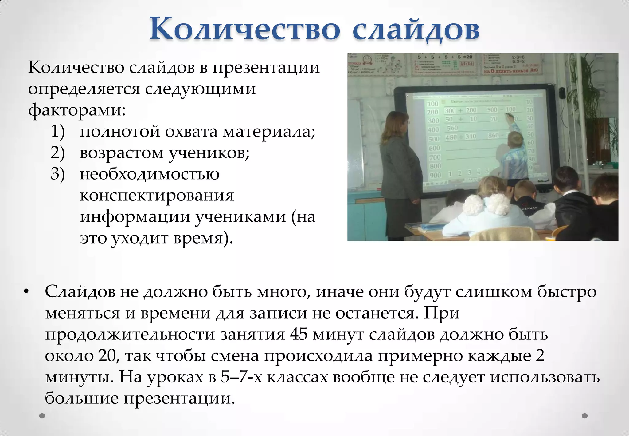 Количество слайдов
Количество слайдов в презентации
определяется следующими
факторами:
  1) полнотой охвата материала;
  2) возрастом учеников;
  3) необходимостью
     конспектирования
     информации учениками (на
     это уходит время).


• Слайдов не должно быть много, иначе они будут слишком быстро
  меняться и времени для записи не останется. При
  продолжительности занятия 45 минут слайдов должно быть
  около 20, так чтобы смена происходила примерно каждые 2
  минуты. На уроках в 5–7-х классах вообще не следует использовать
  большие презентации.
 