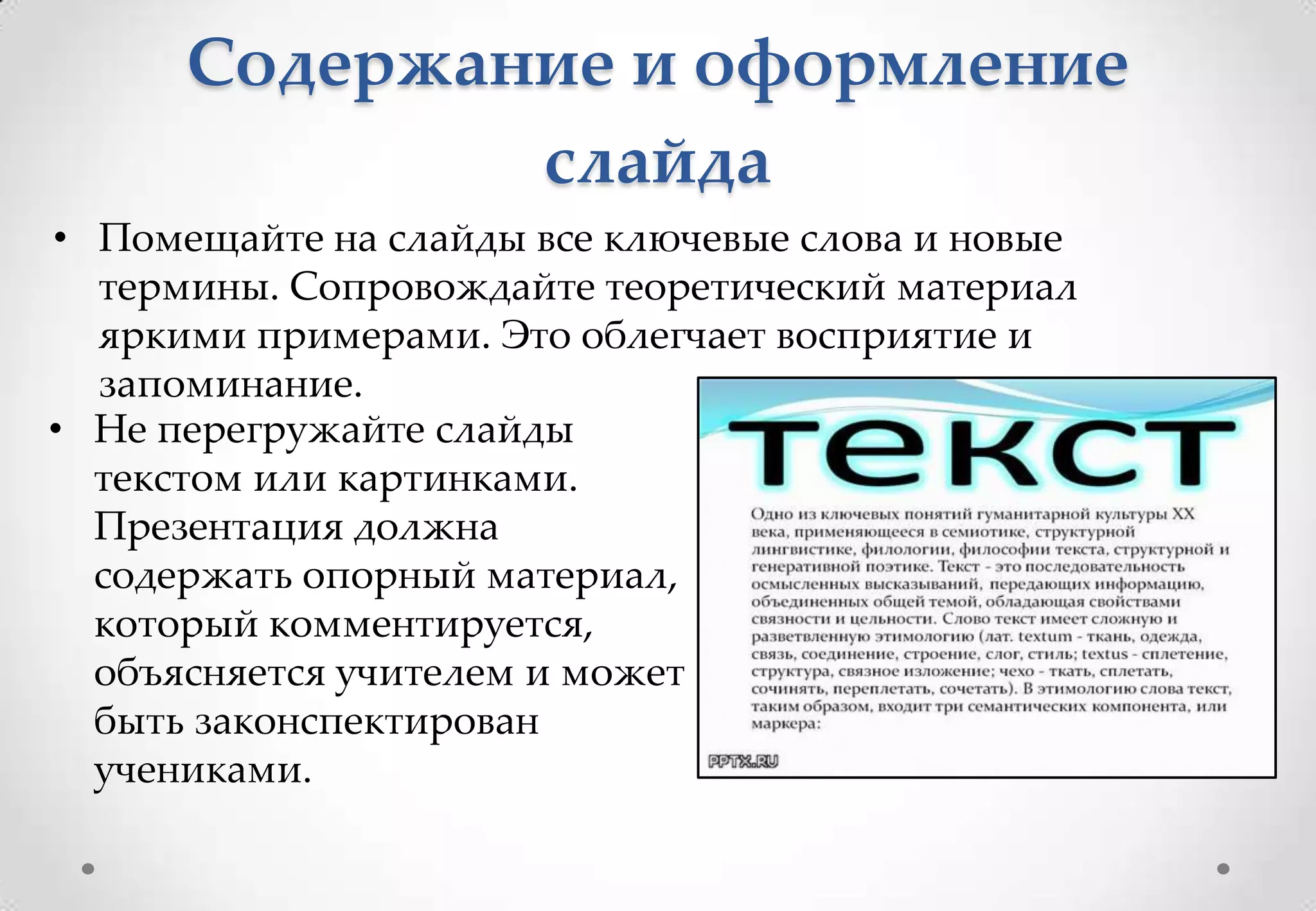 Содержание и оформление
              слайда
• Помещайте на слайды все ключевые слова и новые
  термины. Сопровождайте теоретический материал
  яркими примерами. Это облегчает восприятие и
  запоминание.
• Не перегружайте слайды
  текстом или картинками.
  Презентация должна
  содержать опорный материал,
  который комментируется,
  объясняется учителем и может
  быть законспектирован
  учениками.
 