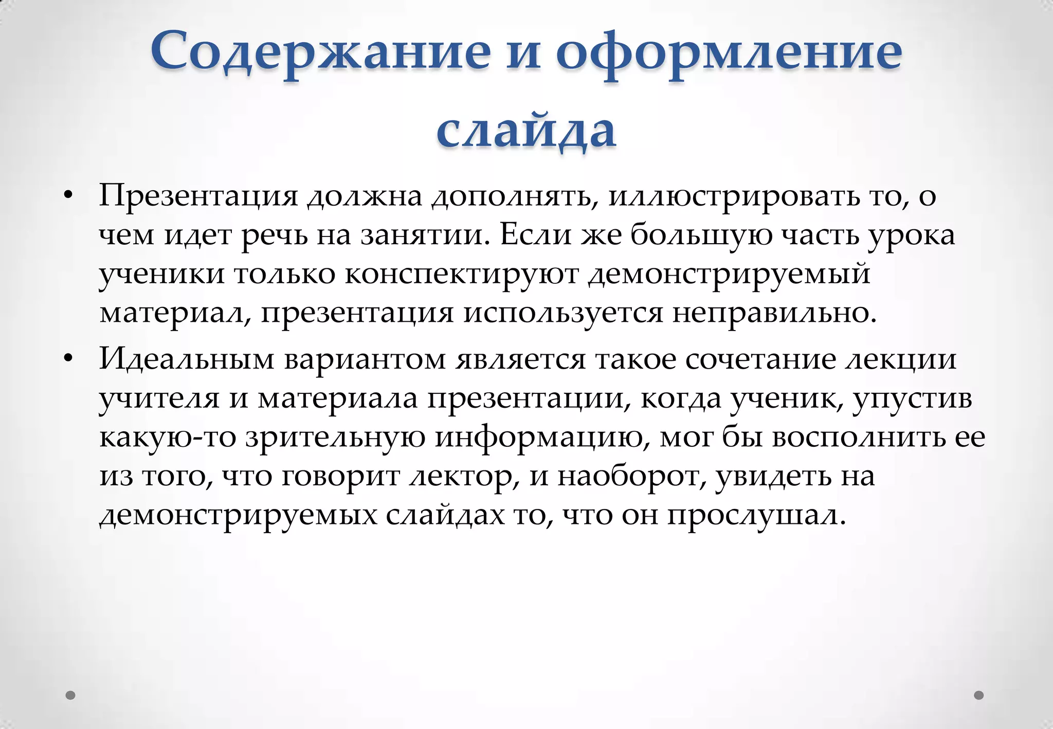 Содержание и оформление
             слайда
• Презентация должна дополнять, иллюстрировать то, о
  чем идет речь на занятии. Если же большую часть урока
  ученики только конспектируют демонстрируемый
  материал, презентация используется неправильно.
• Идеальным вариантом является такое сочетание лекции
  учителя и материала презентации, когда ученик, упустив
  какую-то зрительную информацию, мог бы восполнить ее
  из того, что говорит лектор, и наоборот, увидеть на
  демонстрируемых слайдах то, что он прослушал.
 
