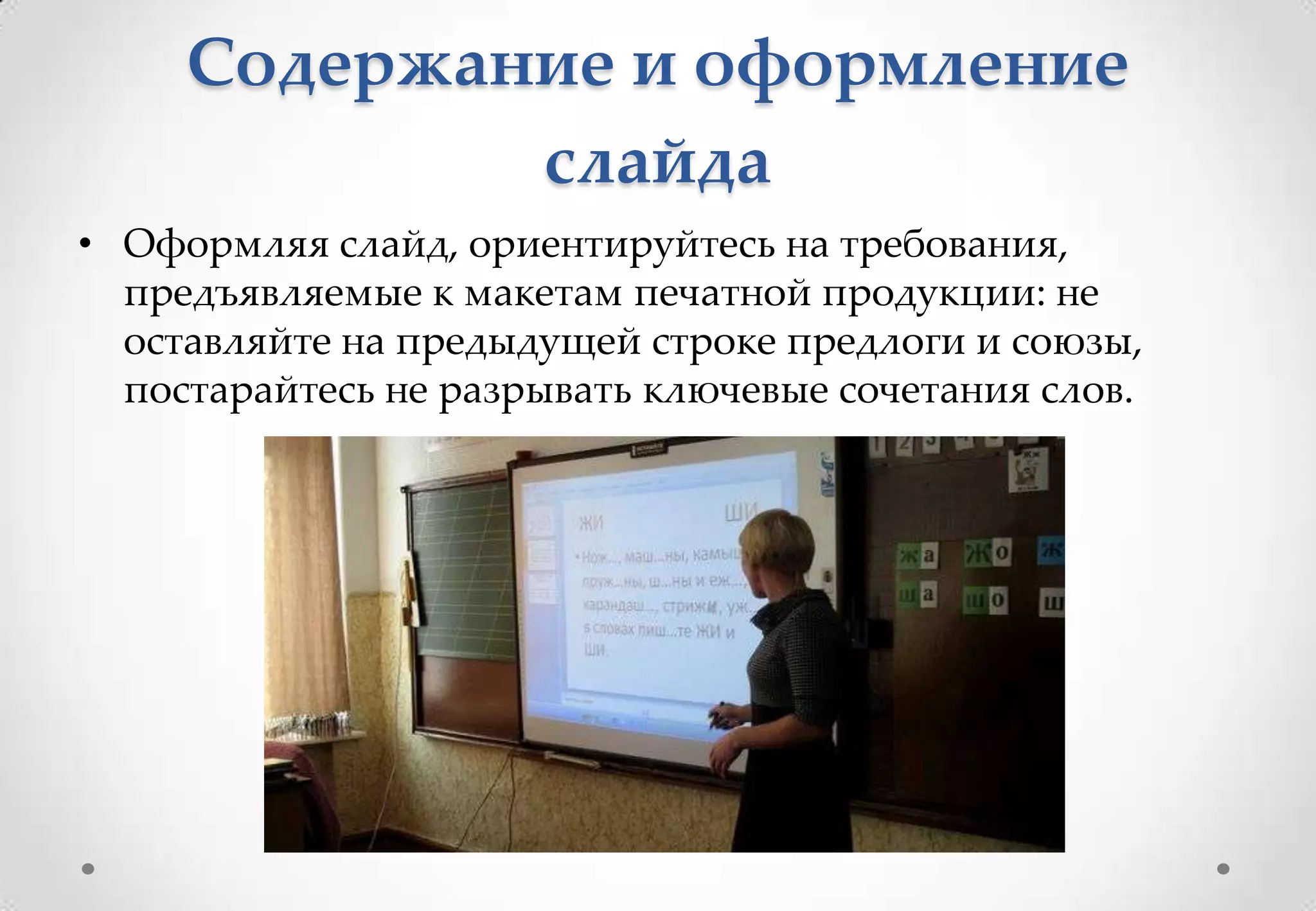 Содержание и оформление
             слайда
• Оформляя слайд, ориентируйтесь на требования,
  предъявляемые к макетам печатной продукции: не
  оставляйте на предыдущей строке предлоги и союзы,
  постарайтесь не разрывать ключевые сочетания слов.
 