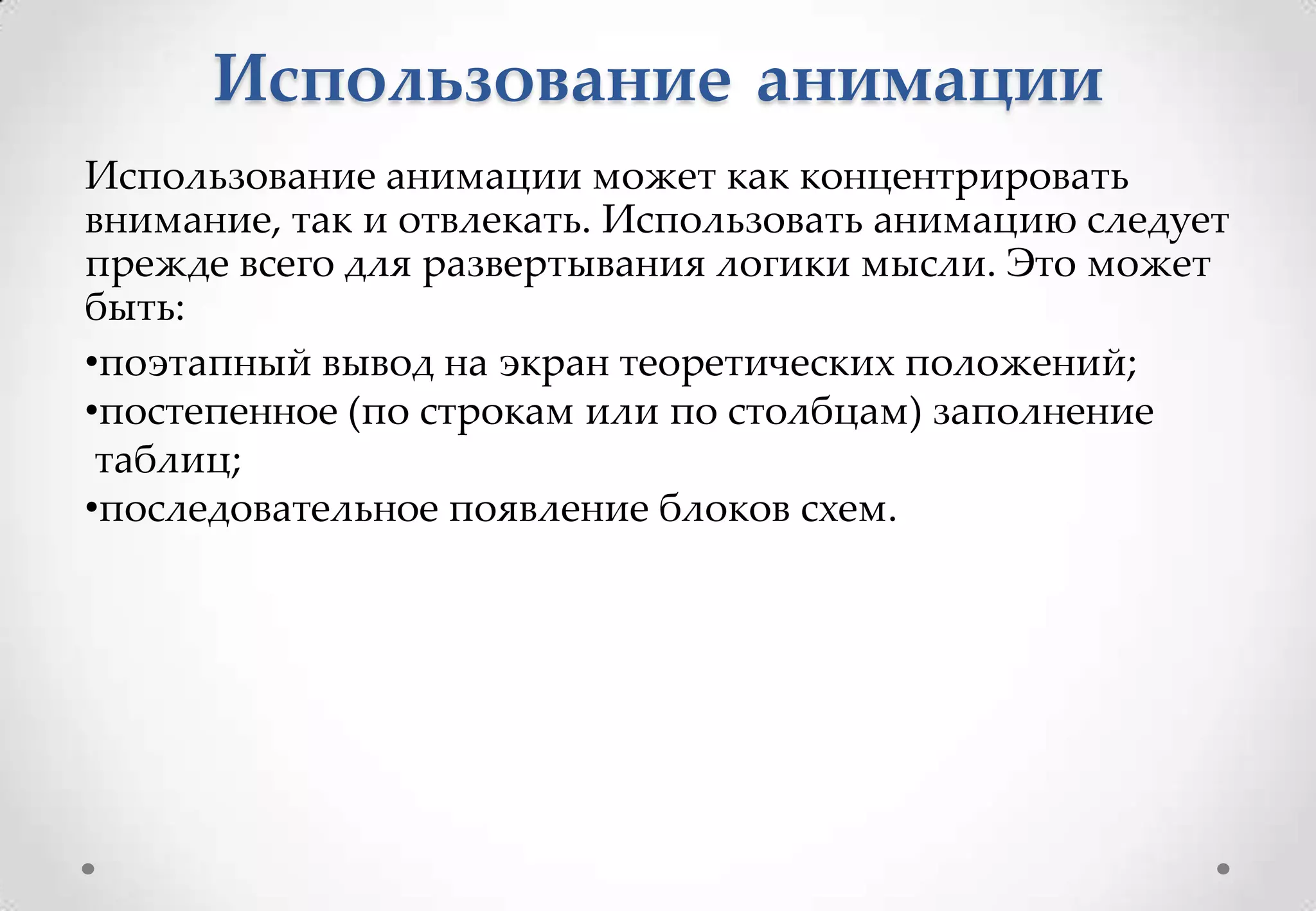 Использование анимации
Использование анимации может как концентрировать
внимание, так и отвлекать. Использовать анимацию следует
прежде всего для развертывания логики мысли. Это может
быть:
•поэтапный вывод на экран теоретических положений;
•постепенное (по строкам или по столбцам) заполнение
 таблиц;
•последовательное появление блоков схем.
 