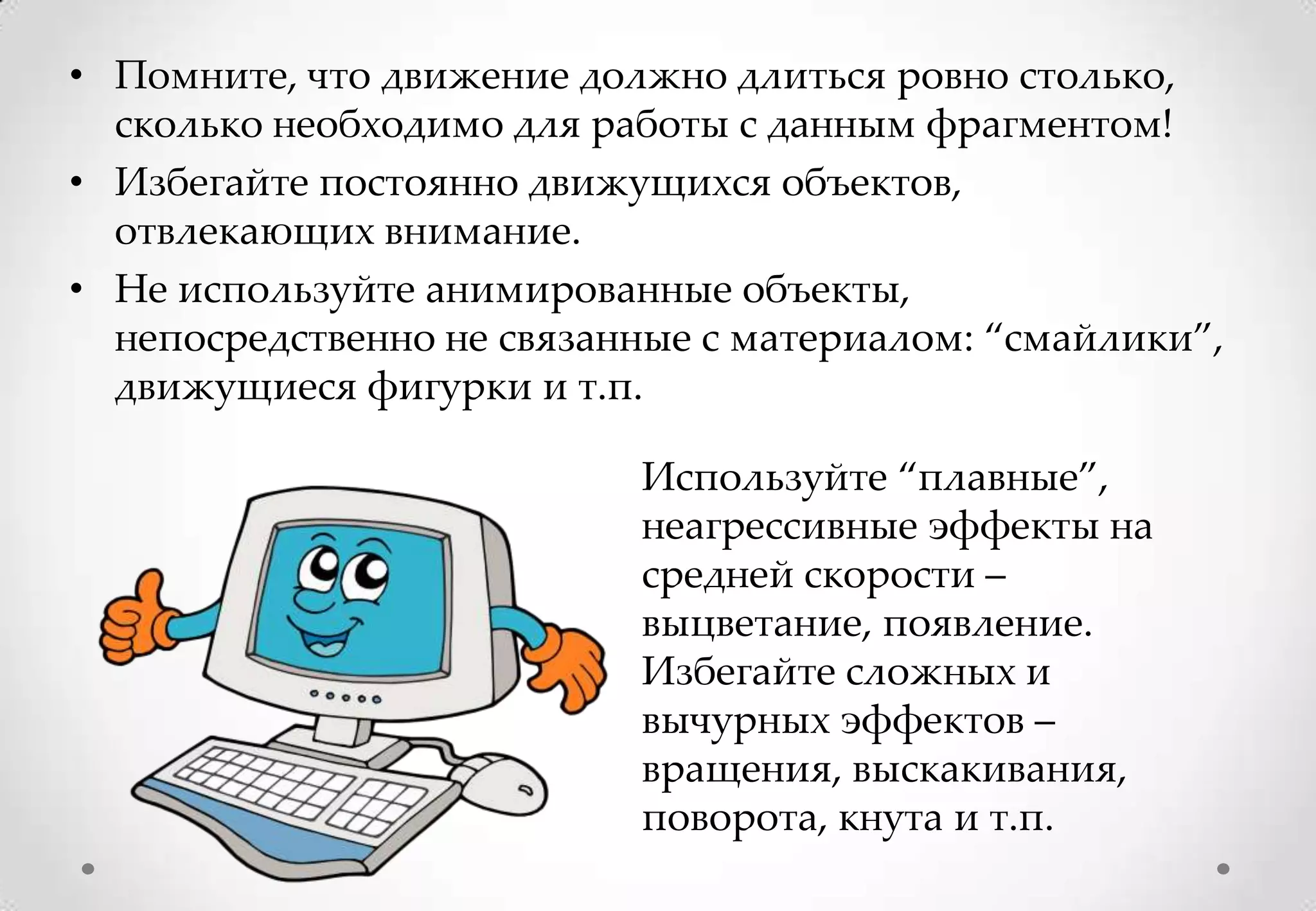 • Помните, что движение должно длиться ровно столько,
  сколько необходимо для работы с данным фрагментом!
• Избегайте постоянно движущихся объектов,
  отвлекающих внимание.
• Не используйте анимированные объекты,
  непосредственно не связанные с материалом: “смайлики”,
  движущиеся фигурки и т.п.

                           Используйте “плавные”,
                           неагрессивные эффекты на
                           средней скорости –
                           выцветание, появление.
                           Избегайте сложных и
                           вычурных эффектов –
                           вращения, выскакивания,
                           поворота, кнута и т.п.
 