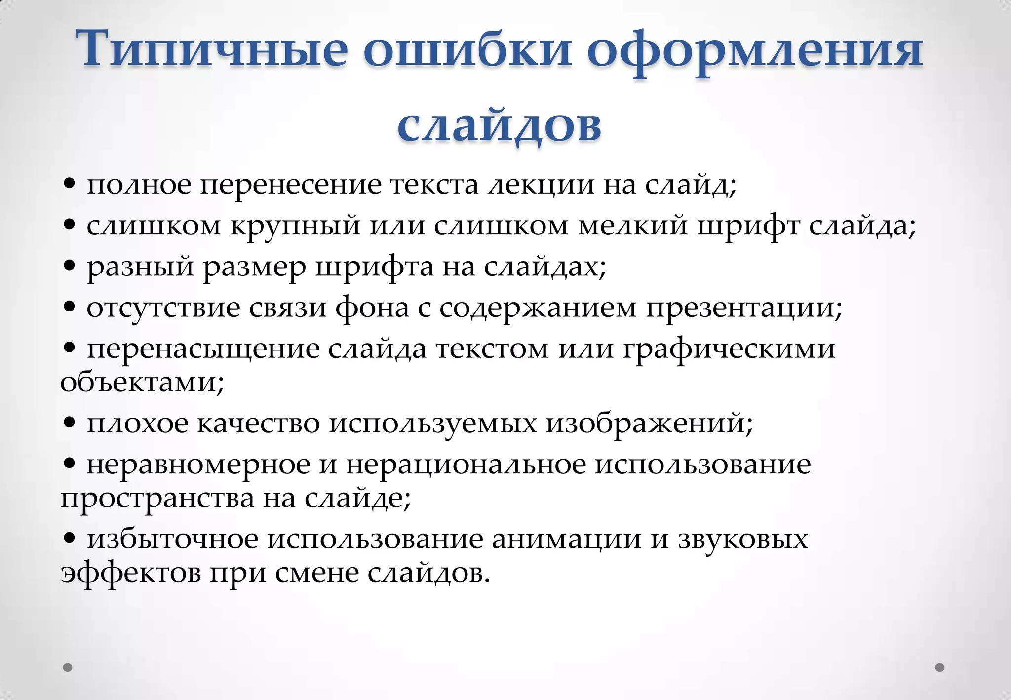 Типичные ошибки оформления
          слайдов
• полное перенесение текста лекции на слайд;
• слишком крупный или слишком мелкий шрифт слайда;
• разный размер шрифта на слайдах;
• отсутствие связи фона с содержанием презентации;
• перенасыщение слайда текстом или графическими
объектами;
• плохое качество используемых изображений;
• неравномерное и нерациональное использование
пространства на слайде;
• избыточное использование анимации и звуковых
эффектов при смене слайдов.
 