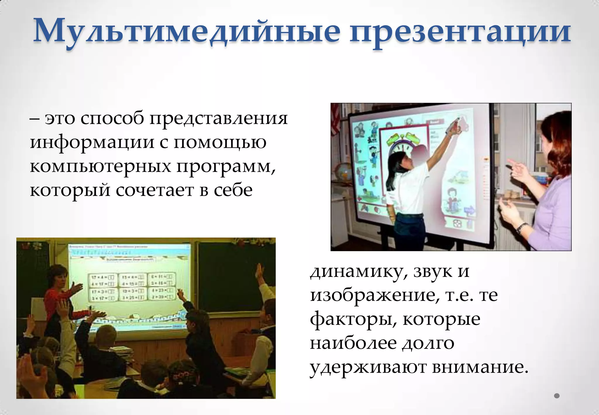 Мультимедийные презентации

– это способ представления
информации с помощью
компьютерных программ,
который сочетает в себе



                             динамику, звук и
                             изображение, т.е. те
                             факторы, которые
                             наиболее долго
                             удерживают внимание.
 