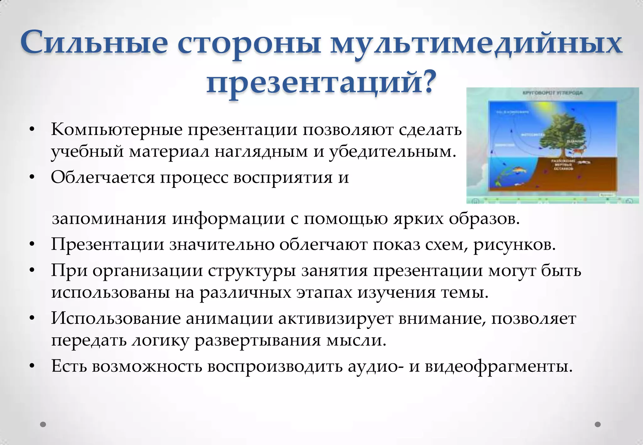 Сильные стороны мультимедийных
          презентаций?
• Компьютерные презентации позволяют сделать
  учебный материал наглядным и убедительным.
• Облегчается процесс восприятия и

    запоминания информации с помощью ярких образов.
•   Презентации значительно облегчают показ схем, рисунков.
•   При организации структуры занятия презентации могут быть
    использованы на различных этапах изучения темы.
•   Использование анимации активизирует внимание, позволяет
    передать логику развертывания мысли.
•   Есть возможность воспроизводить аудио- и видеофрагменты.
 
