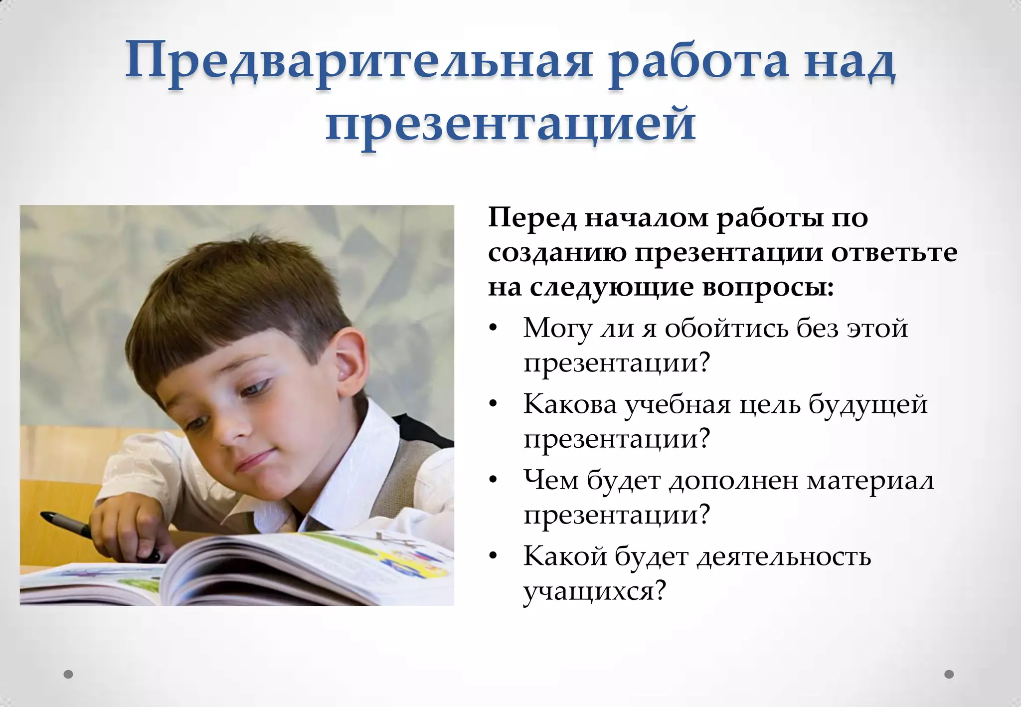 Предварительная работа над
      презентацией
            Перед началом работы по
            созданию презентации ответьте
            на следующие вопросы:
            • Могу ли я обойтись без этой
              презентации?
            • Какова учебная цель будущей
              презентации?
            • Чем будет дополнен материал
              презентации?
            • Какой будет деятельность
              учащихся?
 