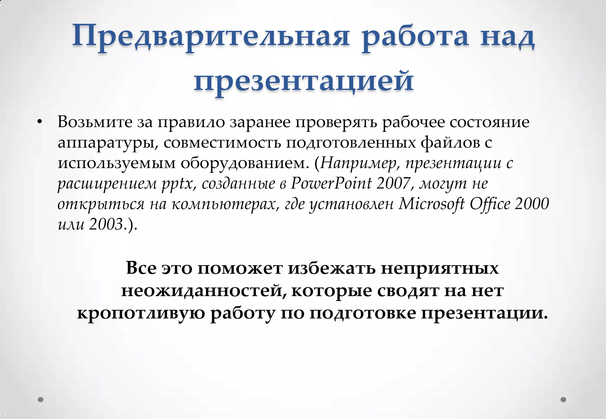 Предварительная работа над
          презентацией
• Возьмите за правило заранее проверять рабочее состояние
  аппаратуры, совместимость подготовленных файлов с
  используемым оборудованием. (Например, презентации с
  расширением pptx, созданные в PowerPoint 2007, могут не
  открыться на компьютерах, где установлен Microsoft Office 2000
  или 2003.).

         Все это поможет избежать неприятных
         неожиданностей, которые сводят на нет
     кропотливую работу по подготовке презентации.
 