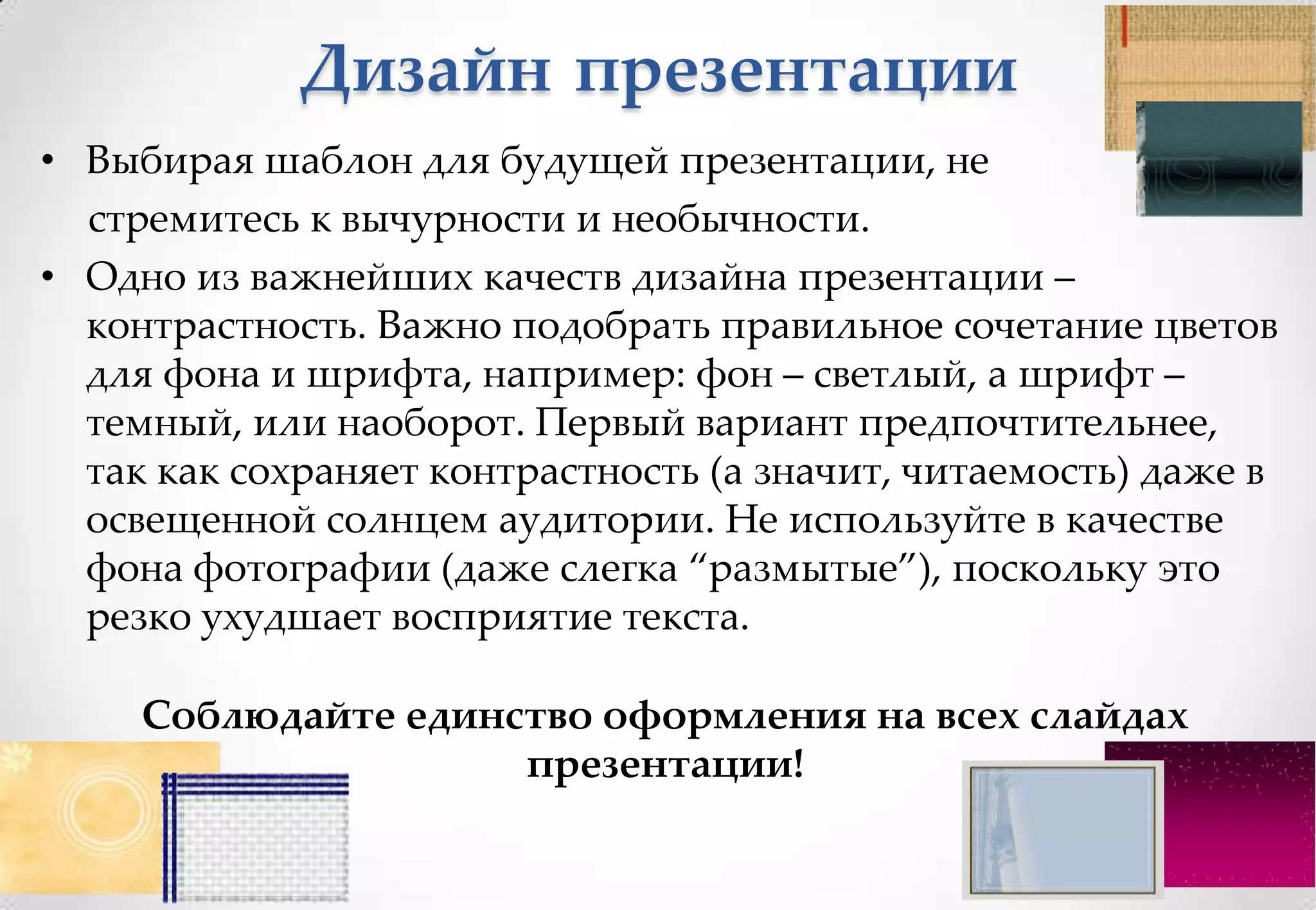 Дизайн презентации
• Выбирая шаблон для будущей презентации, не
  стремитесь к вычурности и необычности.
• Одно из важнейших качеств дизайна презентации –
  контрастность. Важно подобрать правильное сочетание цветов
  для фона и шрифта, например: фон – светлый, а шрифт –
  темный, или наоборот. Первый вариант предпочтительнее,
  так как сохраняет контрастность (а значит, читаемость) даже в
  освещенной солнцем аудитории. Не используйте в качестве
  фона фотографии (даже слегка “размытые”), поскольку это
  резко ухудшает восприятие текста.

     Соблюдайте единство оформления на всех слайдах
                     презентации!
 