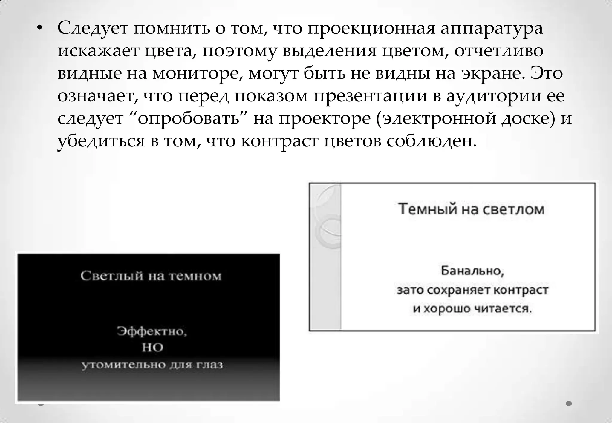 • Следует помнить о том, что проекционная аппаратура
  искажает цвета, поэтому выделения цветом, отчетливо
  видные на мониторе, могут быть не видны на экране. Это
  означает, что перед показом презентации в аудитории ее
  следует “опробовать” на проекторе (электронной доске) и
  убедиться в том, что контраст цветов соблюден.
 