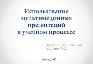 Использование
 мультимедийных
    презентаций
в учебном процессе

          Презентацию выполнила
          Маркевич М.Д.


       Москва, 2012
 