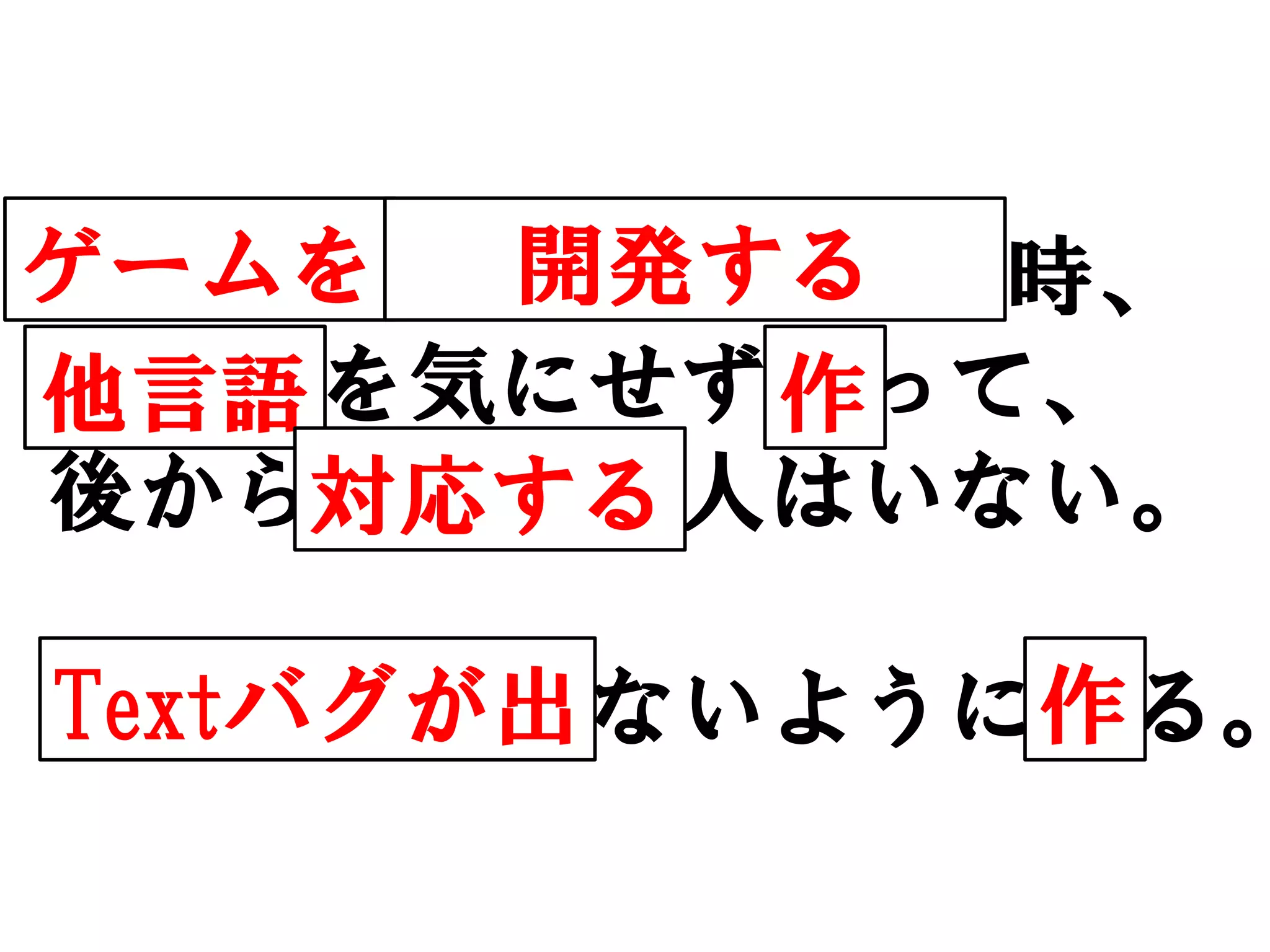 ゲームを     開発する
iPhoneに保護シート貼る時、
ホコリを気にせず貼って、
他言語         作
後から取り除く人はいない。
      対応する

Textバグが出   作
ホコリが入らないように貼る。
 
