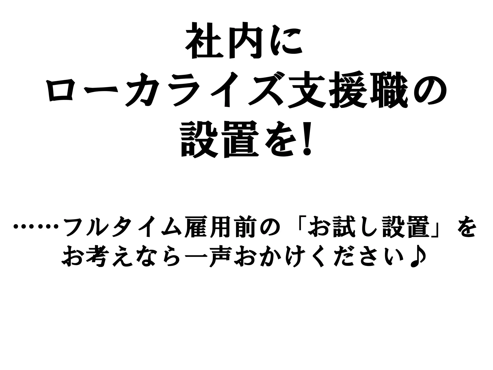 社内に
 ローカライズ支援職の
    設置を!
……フルタイム雇用前の「お試し設置」を
  お考えなら一声おかけください♪
 