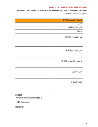 ‫المعلومات التالية متاحة لألعضاء ولزوار الموقع‬
 ‫أكمل هذه المعلومات وأعدها إلينا مصحوبة بثالث توصيات من العمالء الذين دعمتهم في‬
                                                       ‫األشهر األثني عشر الماضية.‬


                                                     ‫المستشار المعتمد ‪EFQM‬‬
                                                                        ‫االسم‬
                                                           ‫المؤسسة (المنظمة)‬
                                                                      ‫موقعها‬

                                                       ‫خبرة تنفيذية ل ‪EFQM‬‬




                                                         ‫خبرة تقييم ل ‪EFQM‬‬



                                                   ‫تراخيص التدريب ل ‪EFQM‬‬



                                                                ‫خبرات أخرى‬



                                                              ‫اللغات المنطوقة‬




‫‪EFQM‬‬
‫2 ‪Avenue des Olympiades‬‬

‫‪1140 Brussels‬‬

‫‪Belgium‬‬




                                                                                ‫4‬
 
