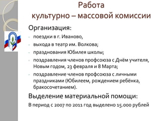 Работа
    культурно – массовой комиссии
Организация:
-   поездки в г. Иваново,
-   выхода в театр им. Волкова;
-   празднования Юбилея школы;
-   поздравления членов профсоюза с Днём учителя,
    Новым годом, 23 февраля и 8 Марта;
-   поздравление членов профсоюза с личными
    праздниками (Юбилеем, рождением ребёнка,
    бракосочетанием).
Выделение материальной помощи:
В период с 2007 по 2011 год выделено 15.000 рублей
 