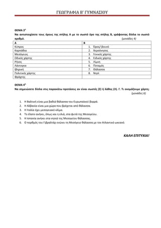 ΓΕΩΓΡΑΦΙΑ Β’ ΓΥΜΝΑΣΙΟΥ



ΘΕΜΑ 3Ο
Να αντιστοιχίσετε τους όρους της στήλης Α με το σωστό όρο της στήλης Β, γράφοντας δίπλα το σωστό
αριθμό.                                                                      (μονάδες 4)
Α                                                 Β
Κύπρος                                               1. Όρος/ βουνό
Καρπάθια                                             2. Χερσόνησος
Μεσόγειος                                            3. Γενικός χάρτης
Οδικός χάρτης                                        4. Ειδικός χάρτης
Ρήνος                                                5. Λίμνη
Λάντογκα                                             6. Ποταμός
Ιβηρική                                              7. Θάλασσα
Πολιτικός χάρτης                                     8. Νησί
Φράχτης

ΘΕΜΑ 4Ο
Να σημειώσετε δίπλα στις παρακάτω προτάσεις αν είναι σωστές (Σ) ή λάθος (Λ). Γ. Τι ονομάζουμε χάρτη;
                                                                                       (μονάδες 6)

   1.   Η Βαλτική είναι μια βαθιά θάλασσα του Ευρωπαϊκού βορρά.
   2.   Η Αλβανία είναι μια χώρα που βρέχεται από θάλασσα.
   3.   Η Ιταλία έχει μεσογειακό κλίμα.
   4.   Το έλατο ανήκει, όπως και η ελιά, στα φυτά της Μεσογείου.
   5.   Η Ισπανία ανήκει στα νησιά της Μεσογείου θάλασσας.
   6.   Ο πορθμός του Γιβραλτάρ ενώνει τη Μεσόγειο θάλασσα με τον Ατλαντικό ωκεανό.



                                                                                  ΚΑΛΗ ΕΠΙΤΥΧΙΑ!
 