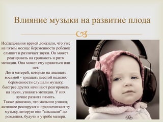 Влияние музыки на развитие плода
                                        
Исследования врачей доказали, что уже
на пятом месяце беременности ребенок
 слышит и различает звуки. Он может
    реагировать на громкость и ритм
мелодии. Она может ему нравиться или
                  нет.
  Дети матерей, которые на двадцать
  восьмой - тридцать шестой неделях
     беременности слушали музыку,
быстрее других начинают реагировать
   на звуки, узнавать мелодии. У них
         лучше развита память.
 Также доказано, что малыши узнают,
активнее реагируют и предпочитают ту
  музыку, которую они "слышали" до
  рождения, будучи в утробе матери.
 