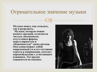 Отрицательное значение музыки
                        
Музыка может, как созидать,
так и разрушать.
 Музыка, которую можно
назвать вредной, отличается
частым диссонансом,
отсутствием формы,
нерегулярностью и
«бешенностью" своих ритмов.
Она олицетворяет собой
современный ум и его состояние
стресса и напряжения, сочетает
перевозбуждение с угнетающим
влиянием. Это вредно
отражается на психике.
 