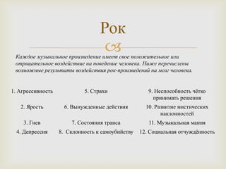 Рок
                                   
 Каждое музыкальное произведение имеет свое положительное или
 отрицательное воздействие на поведение человека. Ниже перечислены
 возможные результаты воздействия рок-произведений на мозг человека.


1. Агрессивность            5. Страхи                9. Неспособность чѐтко
                                                       принимать решения
   2. Ярость         6. Вынужденные действия        10. Развитие мистических
                                                          наклонностей
    3. Гнев            7. Состояния транса           11. Музыкальная мания
  4. Депрессия     8. Склонность к самоубийству   12. Социальная отчуждѐнность
 