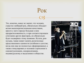 Рок
                                  
Это, конечно, вовсе не значит, что человек,
страстно любящий рок, обязательно обладает
всеми вышеперечисленными качествами,
просто у него гораздо большая к ним
предрасположенность, и при соответствующем
сочетании других факторов, он обязательно
будет подвержен этому влиянию. Кстати, рок-
музыка, также может менять религиозные
представления и ценности (особенно в детстве,
когда они еще не полностью сформированы), а
также стимулировать в человеке стремление к
самоактуализации, самореализации,
индивидуализму и выделению в обществе.
 