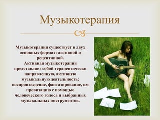 Музыкотерапия
                 
 Музыкотерапия существует в двух
   основных формах: активной и
           рецептивной.
     Активная музыкотерапия
 представляет собой терапевтически
      направленную, активную
    музыкальную деятельность:
воспроизведение, фантазирование, им
       провизацию с помощью
 человеческого голоса и выбранных
    музыкальных инструментов.
 