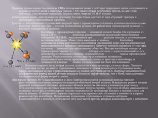 В ранних термоядерных боеприпасах США использовался также и дейтерид природного лития, содержащего в
     основном изотоп лития с массовым числом 7. Он также служит источником трития, но для этого
     нейтроны, участвующие в реакции, должны иметь энергию 10 МэВ и выше.
Термоядерная бомба, действующая по принципу Теллера-Улама, состоит из двух ступеней: триггера и
     контейнера с термоядерным горючим.
Триггер — это небольшой плутониевый ядерный заряд с термоядерным усилением и мощностью в несколько
     килотонн. Задача триггера — создать необходимые условия для разжигания термоядерной реакции —
     высокую температуру и давление.
                       Контейнер с термоядерным горючим — основной элемент бомбы. Он изготовлен из
                       урана-238 —              вещества, распадающегося под воздействием быстрых
                       нейтронов (14,1МэВ), выделяющихся при             реакции синтеза, и поглощающим
                       медленные нейтроны. Может быть выполнен из свинца.             Контейнер
                       покрывается слоем нейтронного поглотителя (соединений бора) для предотвращения
                       преждевременного разогрева термоядерного горючего потоком нейтронов от триггера,
                       что может помешать его эффективному обжатию. Внутри контейнера находится
                       термоядерное горючее —                дейтерид лития-6 — и расположенный по оси
                       контейнера плутониевый стержень, играющий роль                 запала термоядерной
                        реакции. Расположенные соосно триггер и контейнер заливаются
                       специальным пластиком, проводящим излучение от триггера к контейнеру, и
                       помещаются в корпус      бомбы, изготовленный из стали или алюминия.
           Возможен вариант, когда вторая ступень делается не в виде цилиндра, а в виде сферы. Принцип
           действия тот же, но вместо плутониевого запального стержня используется плутониевая полая
     сфера, находящаяся внутри и перемежающаяся со слоями дейтерида лития-6. Ядерные испытания бомб
     со сферической формы второй ступени показали большую эффективность, чем у бомб, использующих
     цилиндрическую форму второй ступени.
При взрыве триггера 80 % выделяющейся из него энергии расходуется на мощный импульс мягкого
     рентгеновского излучения, которое поглощается оболочкой второй ступени. В результате резкого нагрева
     урановой (свинцовой) оболочки происходит абляция вещества оболочки и появляется реактивная
     тяга, которая вместе со световым давлением обжимает вторую ступень. При этом еѐ объѐм уменьшается в
     несколько тысяч раз, и термоядерное топливо нагревается до температур, близких к минимальным для
     начала реакции. Плутониевый стержень переходит в надкритическое состояние и начинается ядерная
     реакция внутри контейнера. Испускаемые сгорающим плутониевым стержнем нейтроны
     взаимодействуют с литием-6, в результате чего получается тритий, который взаимодействует с дейтерием.
 