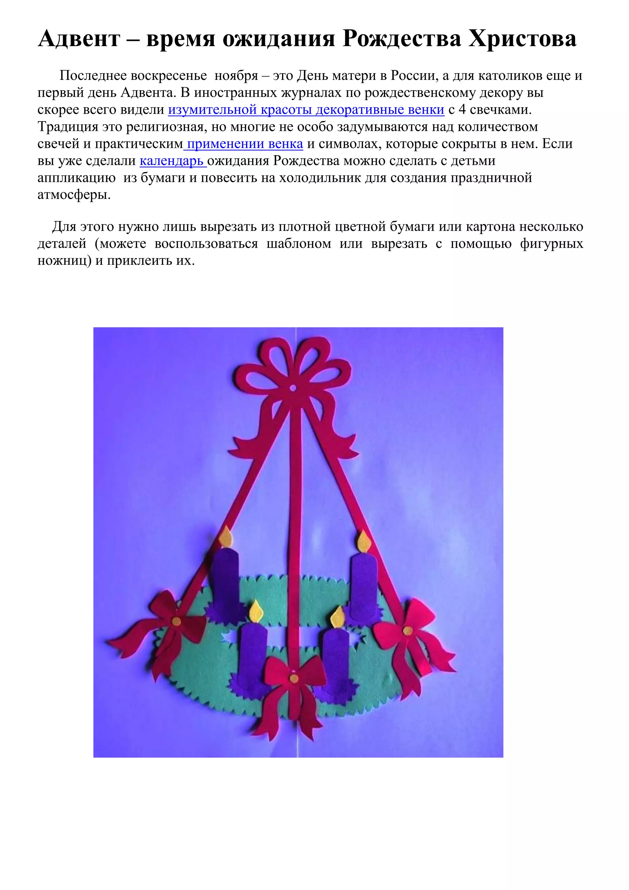 Адвент – время ожидания Рождества Христова
Последнее воскресенье ноября – это День матери в России, а для католиков еще и
первый день Адвента. В иностранных журналах по рождественскому декору вы
скорее всего видели изумительной красоты декоративные венки с 4 свечками.
Традиция это религиозная, но многие не особо задумываются над количеством
свечей и практическим применении венка и символах, которые сокрыты в нем. Если
вы уже сделали календарь ожидания Рождества можно сделать с детьми
аппликацию из бумаги и повесить на холодильник для создания праздничной
атмосферы.
Для этого нужно лишь вырезать из плотной цветной бумаги или картона несколько
деталей (можете воспользоваться шаблоном или вырезать с помощью фигурных
ножниц) и приклеить их.