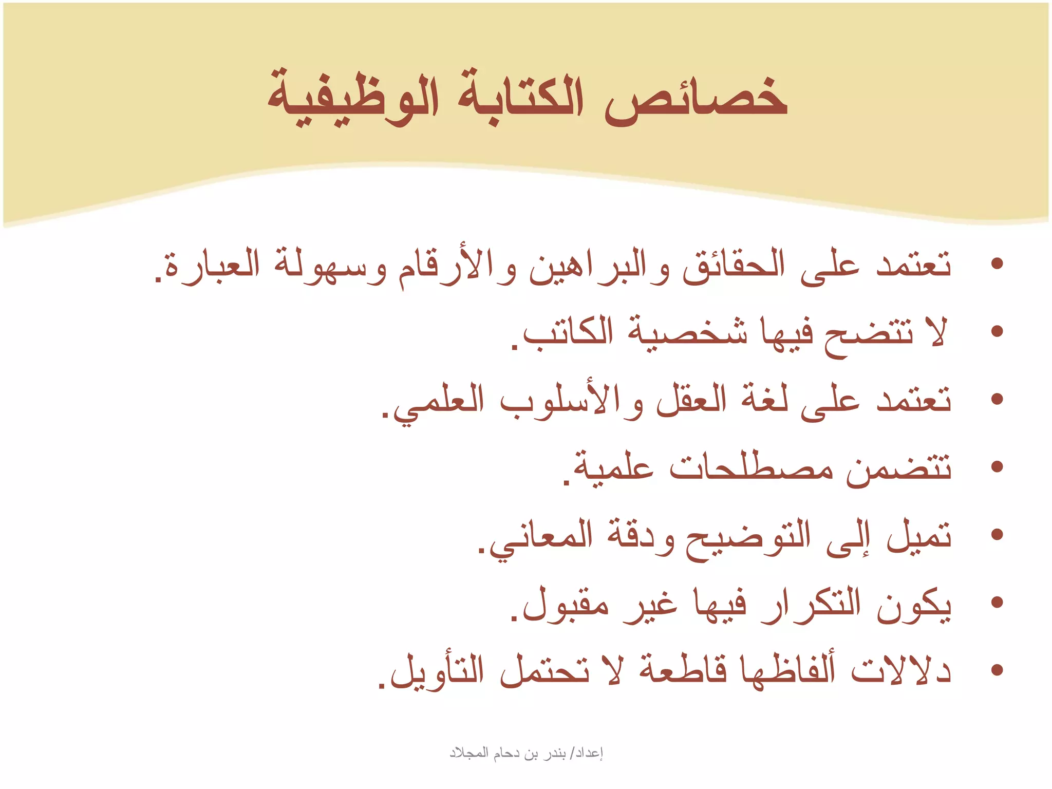 ‫خصائص الكتابة الوظيفية‬

‫تعتمد على الحقائق والبراهين والرسقام وسهولة العبارة.‬      ‫•‬
                         ‫ل تتضح فيها شخصية الكاتب.‬        ‫•‬
               ‫تعتمد على لغة العقل والسلوب العلمي.‬        ‫•‬
                            ‫تتضمن مصطلحات علمية.‬          ‫•‬
                       ‫تميل إلى التوضيح ودسقة المعاني.‬   ‫•‬
                         ‫جيكون التكرار فيها غير مقبول.‬    ‫•‬
               ‫دللت ألفاظها سقاطعة ل تحتمل التأوجيل.‬     ‫•‬
                    ‫إعداد/ بندر بن دحام المجلد‬
 