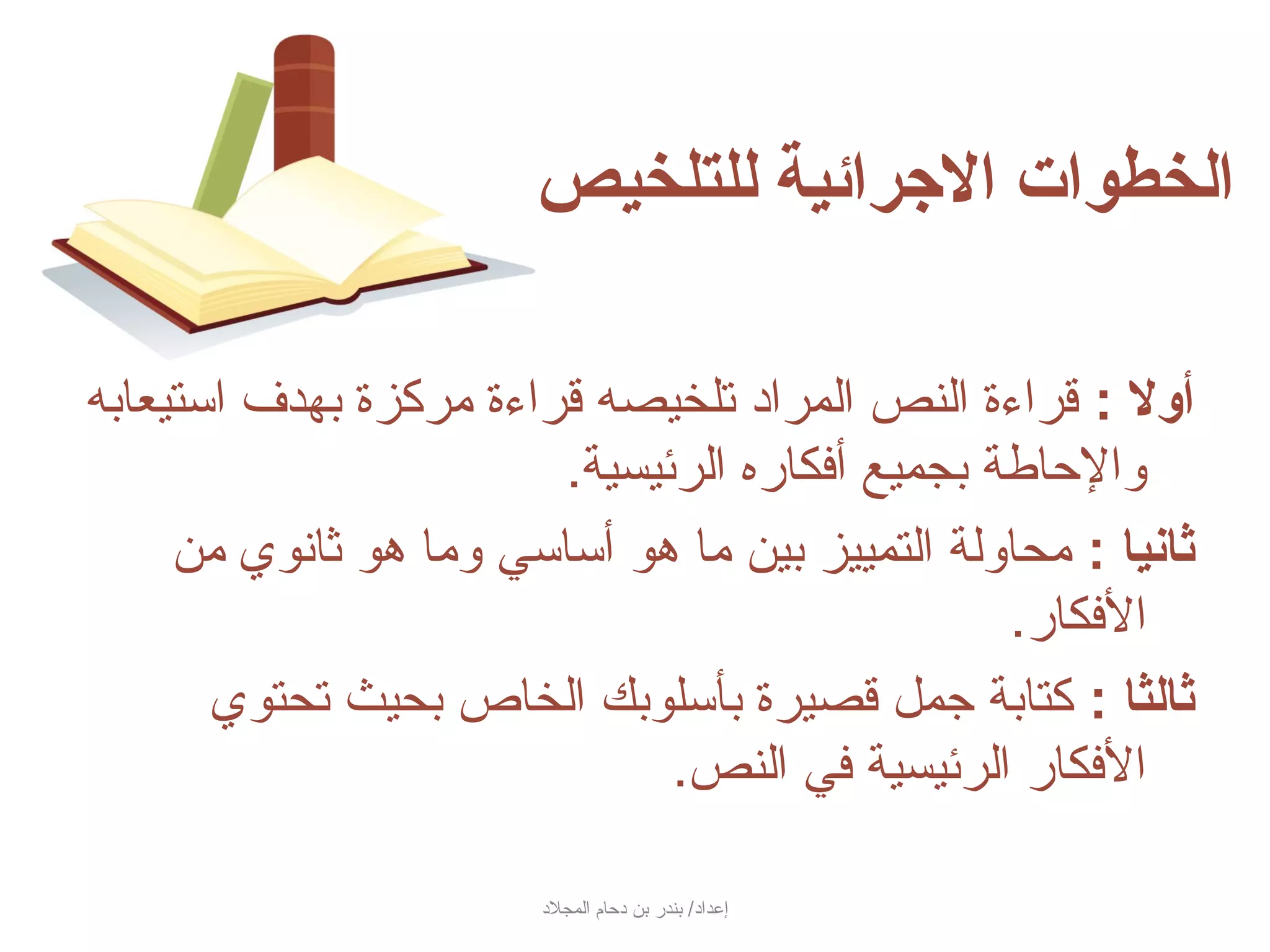 ‫الخطوات الرجرائية للتلخيص‬

‫ألول : سقراءة النص المراد تلخيصه سقراءة مركزة بهدف استيعابه‬
                        ‫والحاطة بجميع أفكاره الرئيسية.‬
     ‫ثانيا : محاولة التمييز بين ما هو أساسي وما هو ثانوي من‬
                                                ‫الفكار.‬
       ‫ثالثا : كتابة جمل سقصيرة بأسلوبك الخاص بحيث تحتوي‬
                              ‫الفكار الرئيسية في النص.‬

                        ‫إعداد/ بندر بن دحام المجلد‬
 