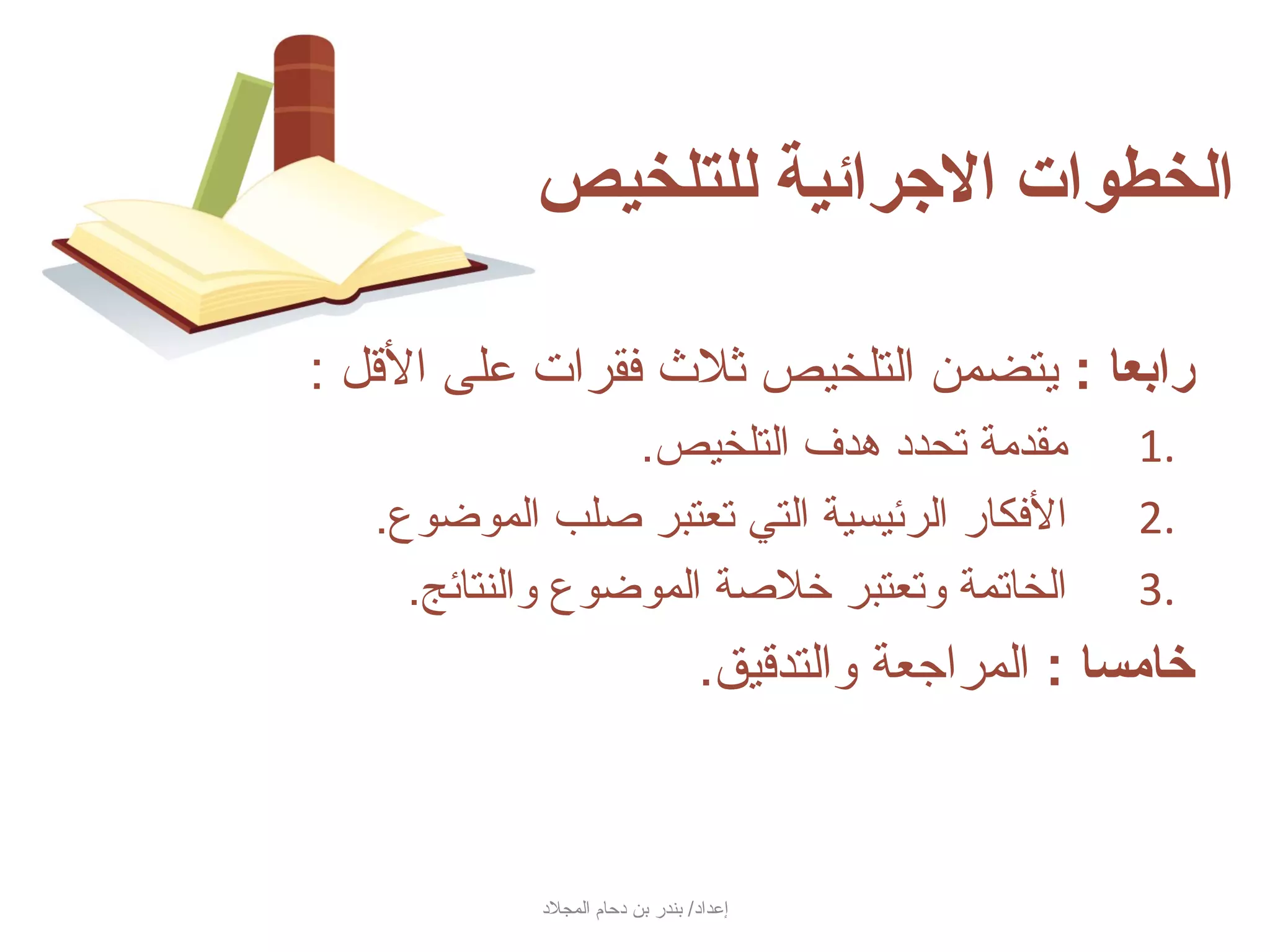 ‫الخطوات الرجرائية للتلخيص‬

‫رادبعا : جيتضمن التلخيص ثلث فقرات على السقل :‬
                  ‫مقدمة تحدد هدف التلخيص.‬                 ‫.1‬
   ‫الفكار الرئيسية التي تعتبر صلب الموضوع.‬                 ‫.2‬
     ‫الخاتمة وتعتبر خلصة الموضوع والنتائج.‬                 ‫.3‬
                                    ‫خامسا : المراجعة والتدسقيق.‬



            ‫إعداد/ بندر بن دحام المجلد‬
 