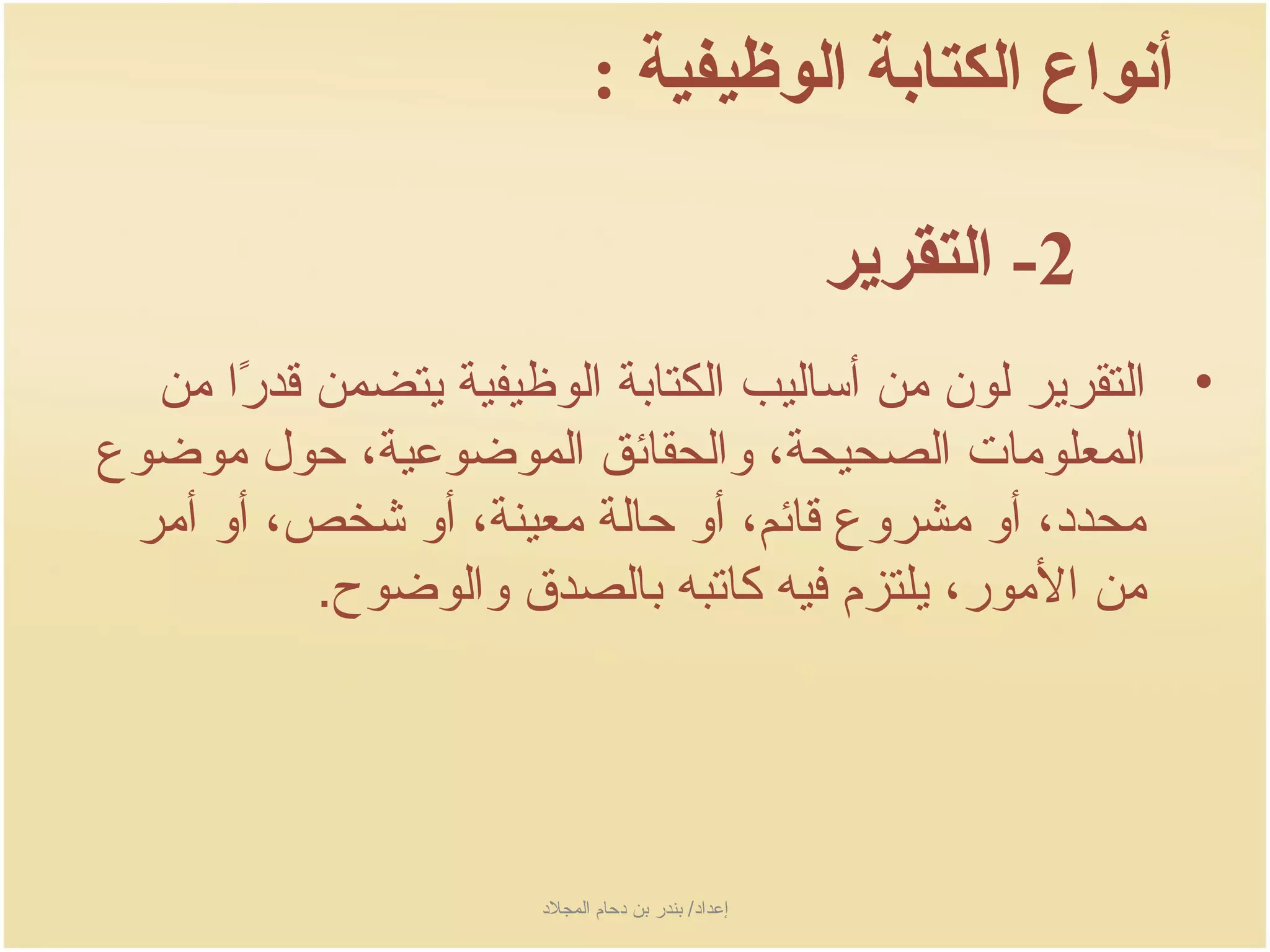 ‫أنواع الكتابة الوظيفية :‬

                                                       ‫2- التقرير‬
  ‫• التقرجير لون من أساليب الكتابة الوظيفية جيتضمن سقدرا من‬
      ‫اً‬
‫المعلومات الصحيحة، والحقائق الموضوعية، حول موضوع‬
 ‫محدد، أو مشروع سقائم، أو حالة معينة، أو شخص، أو أمر‬
           ‫من المور، جيلتزم فيه كاتبه بالصد ق والوضوح.‬




                       ‫إعداد/ بندر بن دحام المجلد‬
 