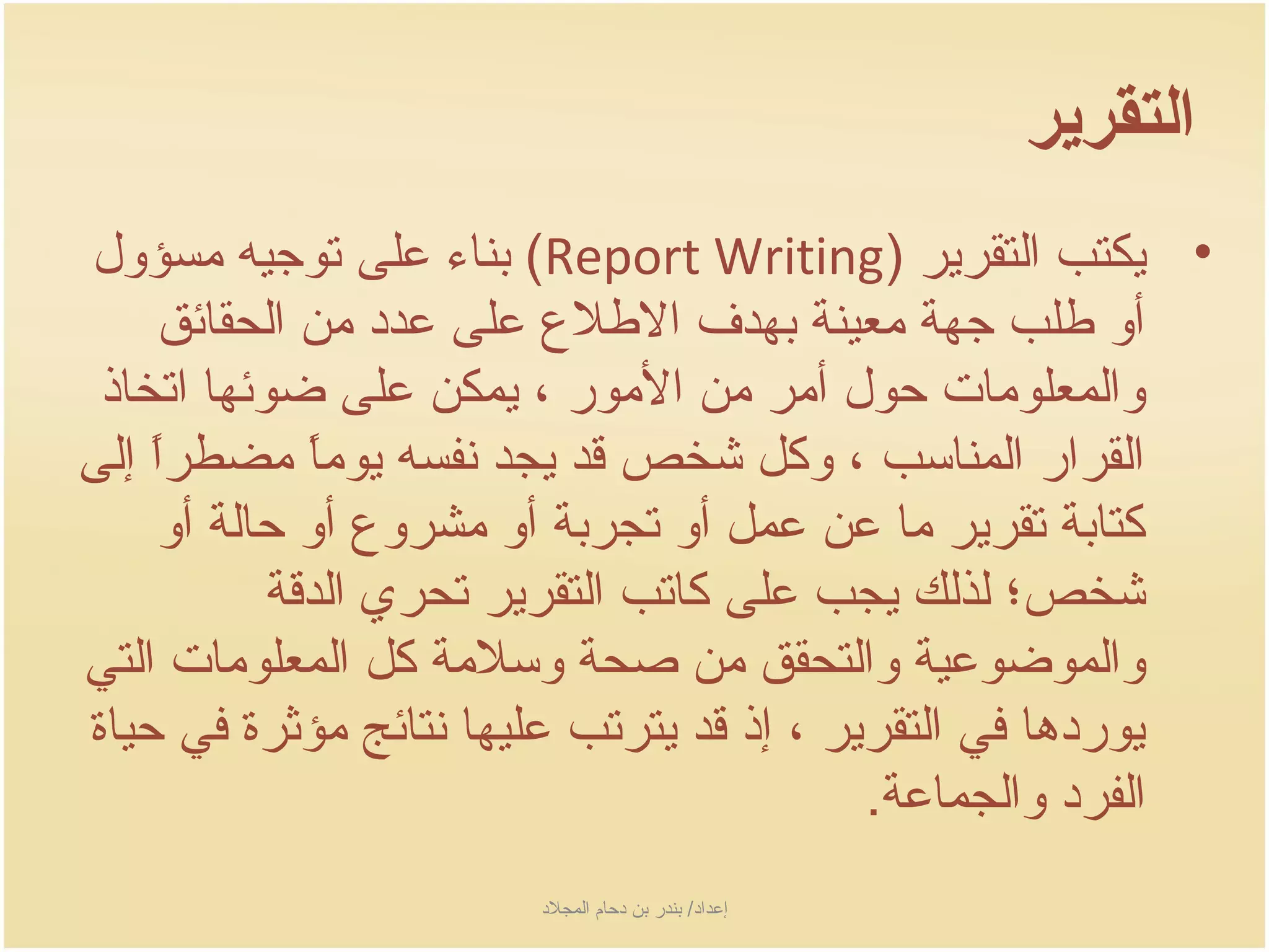 ‫التقرير‬
‫• جيكتب التقرجير )‪ (Report Writing‬بناء على توجيه مسؤول‬
     ‫أو طلب جهة معينة بهدف الطلع على عدد من الحقائق‬
 ‫والمعلومات حول أمر من المور ، جيمكن على ضوئها اتخاذ‬
‫القرار المناسب ، وكل شخص سقد جيجد نفسه جيوما مضطرا إلى‬
    ‫اً‬        ‫اً‬
     ‫كتابة تقرجير ما عن عمل أو تجربة أو مشروع أو حالة أو‬
           ‫شخص؛ لذلك جيجب على كاتب التقرجير تحري الدسقة‬
‫والموضوعية والتحقق من صحة وسلمة كل المعلومات التي‬
‫جيوردها في التقرجير ، إذ سقد جيترتب عليها نتائج مؤثرة في حياة‬
                                             ‫الفرد والجماعة.‬
                         ‫إعداد/ بندر بن دحام المجلد‬
 