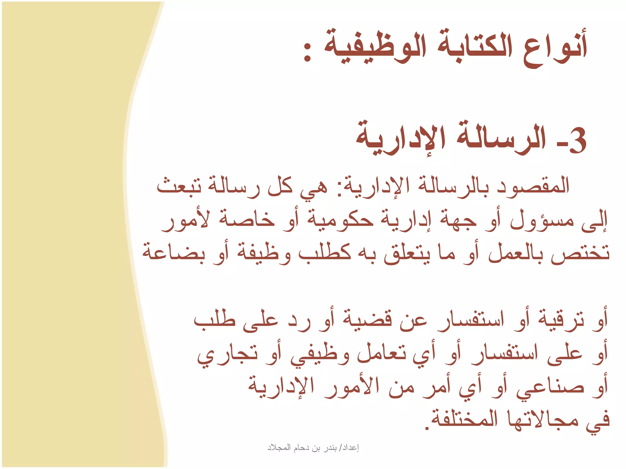 ‫أنواع الكتابة الوظيفية :‬

                                       ‫3- الرسالة الادارية‬
 ‫المقصود بالرسالة الدارجية: هي كل رسالة تبعث‬
 ‫إلى مسؤول أو جهة إدارجية حكومية أو خاصة لمور‬
‫تختص بالعمل أو ما جيتعلق به كطلب وظيفة أو بضاعة‬

     ‫أو ترسقية أو استفسار عن سقضية أو رد على طلب‬
     ‫أو على استفسار أو أي تعامل وظيفي أو تجاري‬
         ‫أو صناعي أو أي أمر من المور الدارجية‬
                            ‫في مجالتها المختلفة.‬
            ‫إعداد/ بندر بن دحام المجلد‬
 