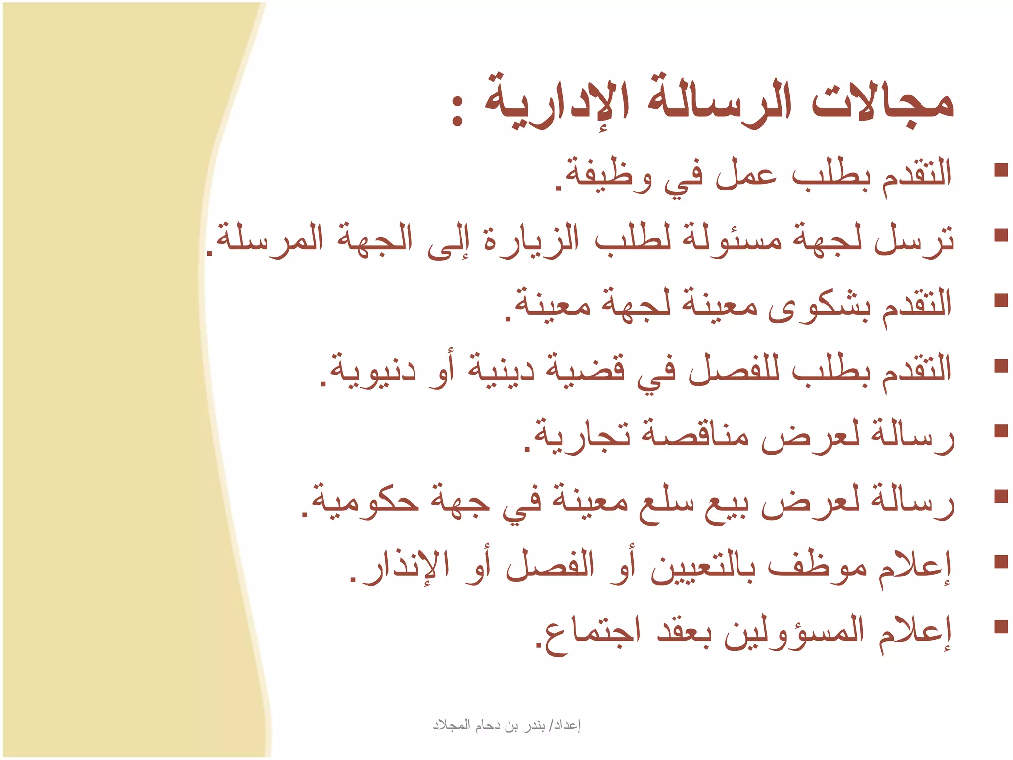 ‫مجالت الرسالة الادارية :‬
                            ‫التقدم بطلب عمل في وظيفة.‬    ‫‪‬‬
‫ترسل لجهة مسئولة لطلب الزجيارة إلى الجهة المرسلة.‬        ‫‪‬‬
                       ‫التقدم بشكوى معينة لجهة معينة.‬    ‫‪‬‬
       ‫التقدم بطلب للفصل في سقضية دجينية أو دنيوجية.‬   ‫‪‬‬
                         ‫رسالة لعرض مناسقصة تجارجية.‬     ‫‪‬‬
      ‫رسالة لعرض بيع سلع معينة في جهة حكومية.‬            ‫‪‬‬
          ‫إعلم موظف بالتعيين أو الفصل أو النذار.‬         ‫‪‬‬
                           ‫إعلم المسؤولين بعقد اجتماع.‬   ‫‪‬‬
                ‫إعداد/ بندر بن دحام المجلد‬
 