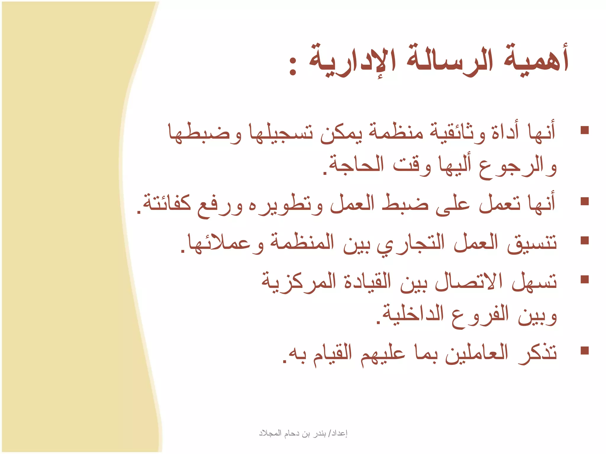 ‫أهمية الرسالة الادارية :‬
    ‫أنها أداة وثائقية منظمة جيمكن تسجيلها وضبطها‬     ‫‪‬‬
                      ‫والرجوع أليها وسقت الحاجة.‬
‫أنها تعمل على ضبط العمل وتطوجيره ورفع كفائتة.‬         ‫‪‬‬
      ‫تنسيق العمل التجاري بين المنظمة وعملئها.‬        ‫‪‬‬
              ‫تسهل التصال بين القيادة المركزجية‬      ‫‪‬‬
                              ‫وبين الفروع الداخلية.‬
                 ‫تذكر العاملين بما عليهم القيام به.‬   ‫‪‬‬

              ‫إعداد/ بندر بن دحام المجلد‬
 