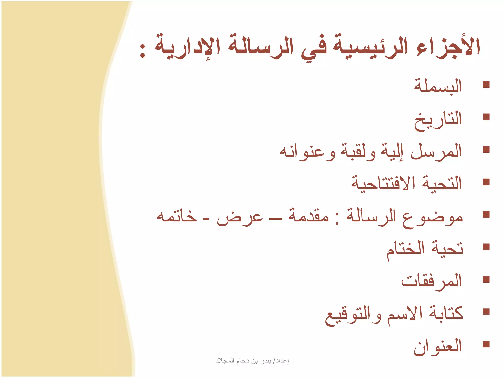 ‫الرجزاء الرئيسية في الرسالة الادارية :‬
                                   ‫البسملة‬    ‫‪‬‬
                                   ‫التارجيخ‬   ‫‪‬‬
               ‫المرسل إلية ولقبة وعنوانه‬      ‫‪‬‬
                          ‫التحية الفتتاحية‬    ‫‪‬‬
  ‫موضوع الرسالة : مقدمة – عرض - خاتمه‬         ‫‪‬‬
                               ‫تحية الختام‬    ‫‪‬‬
                                 ‫المرفقات‬     ‫‪‬‬
                     ‫كتابة السم والتوسقيع‬     ‫‪‬‬
                                   ‫العنوان‬
         ‫إعداد/ بندر بن دحام المجلد‬
                                              ‫‪‬‬
 