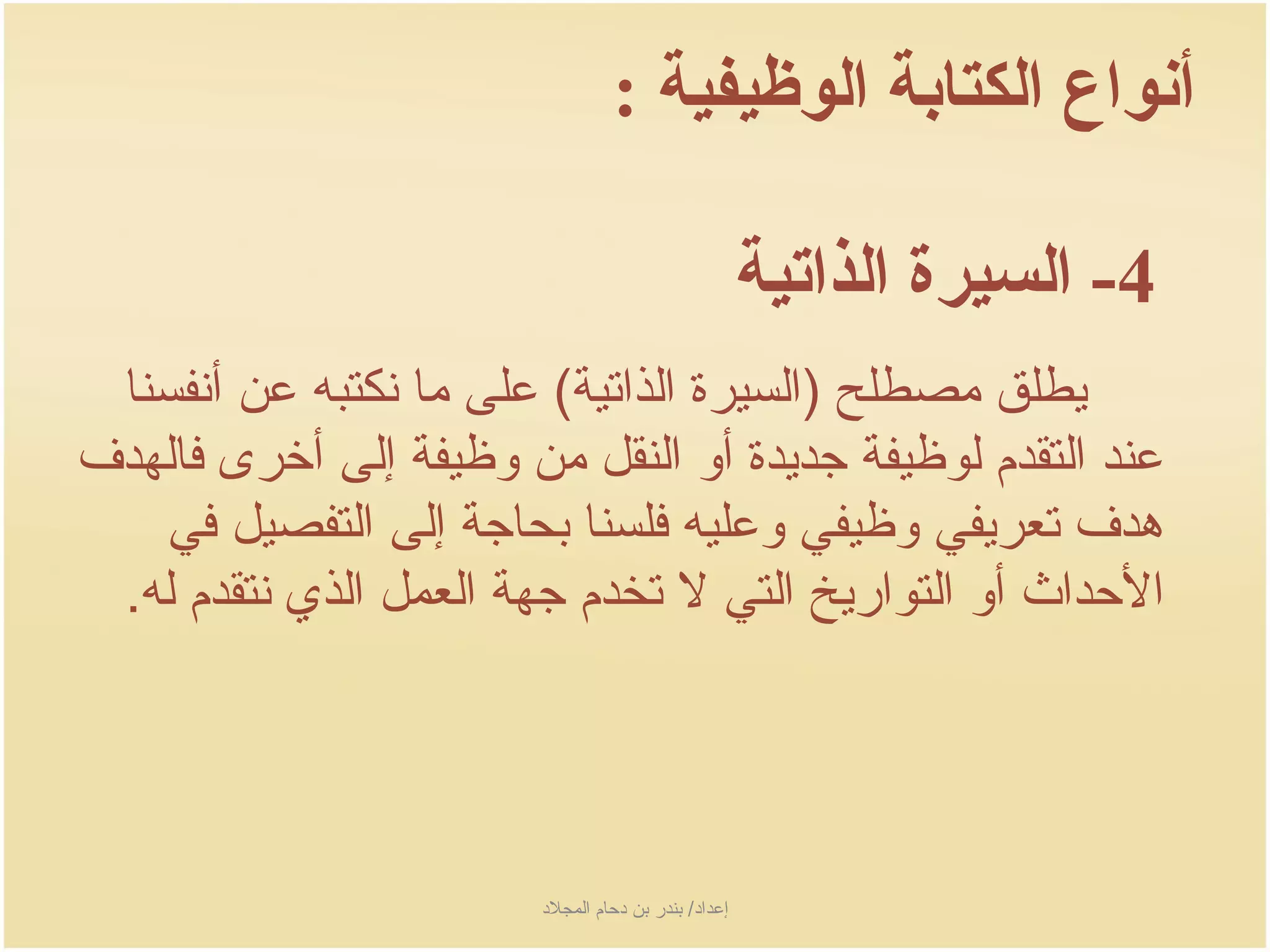 ‫أنواع الكتابة الوظيفية :‬

                                                        ‫4- السيرة الذاتية‬
 ‫جيطلق مصطلح )السيرة الذاتية( على ما نكتبه عن أنفسنا‬
‫عند التقدم لوظيفة جدجيدة أو النقل من وظيفة إلى أخرى فالهدف‬
    ‫هدف تعرجيفي وظيفي وعليه فلسنا بحاجة إلى التفصيل في‬
 ‫الحداث أو التوارجيخ التي ل تخدم جهة العمل الذي نتقدم له.‬




                        ‫إعداد/ بندر بن دحام المجلد‬
 