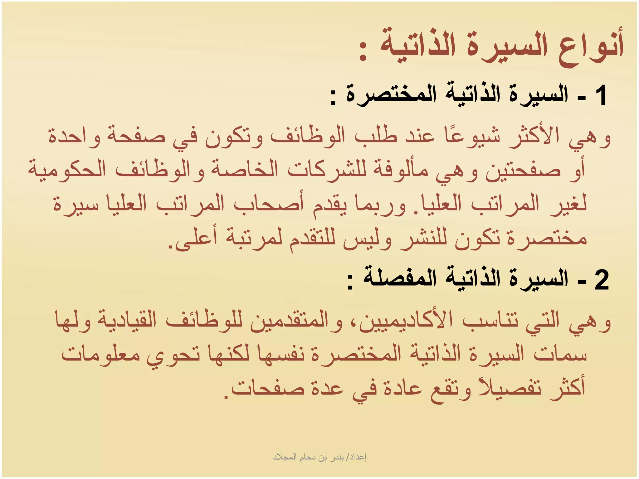 ‫أنواع السيرة الذاتية :‬
                                     ‫1 - السيرة الذاتية المختصرة :‬
  ‫وهي الكثر شيوعا عند طلب الوظائف وتكون في صفحة واحدة‬
                                                  ‫اً‬
‫أو صفحتين وهي مألوفة للشركات الخاصة والوظائف الحكومية‬
   ‫لغير المراتب العليا. وربما جيقدم أصحاب المراتب العليا سيرة‬
                   ‫مختصرة تكون للنشر وليس للتقدم لمرتبة أعلى.‬
                                       ‫2 - السيرة الذاتية المفصلة :‬
   ‫وهي التي تناسب الكادجيميين، والمتقدمين للوظائف القيادجية ولها‬
    ‫سمات السيرة الذاتية المختصرة نفسها لكنها تحوي معلومات‬
                         ‫أكثر تفصيل وتقع عادة في عدة صفحات.‬
                                                     ‫اً‬

                            ‫إعداد/ بندر بن دحام المجلد‬
 