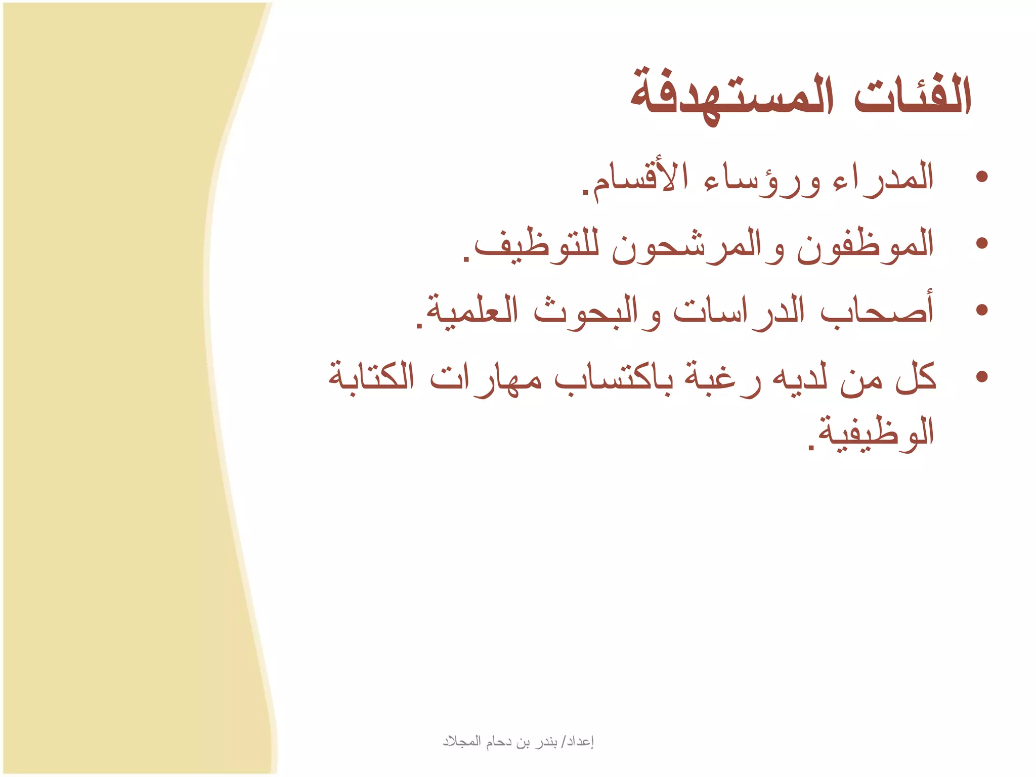‫الفئات المستهدفة‬
                  ‫المدراء ورؤساء السقسام.‬                 ‫•‬
          ‫الموظفون والمرشحون للتوظيف.‬                     ‫•‬
       ‫أصحاب الدراسات والبحوث العلمية.‬                    ‫•‬
‫كل من لدجيه رغبة باكتساب مهارات الكتابة‬                   ‫•‬
                                ‫الوظيفية.‬




       ‫إعداد/ بندر بن دحام المجلد‬
 