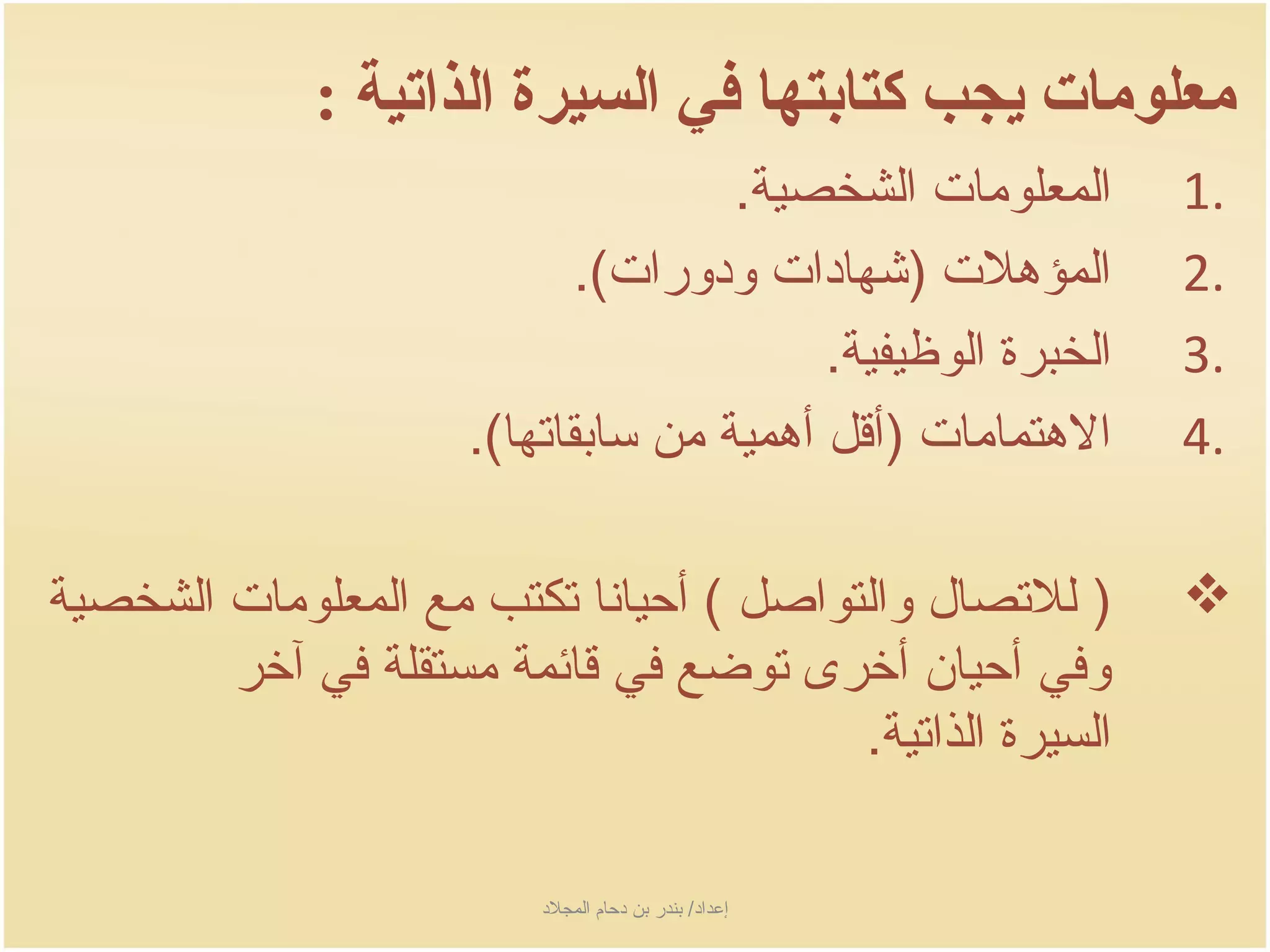 ‫معلومات يجب كتابتها في السيرة الذاتية :‬
                                    ‫المعلومات الشخصية.‬      ‫.1‬
                            ‫المؤهلت )شهادات ودورات(.‬      ‫.2‬
                                         ‫الخبرة الوظيفية.‬   ‫.3‬
                     ‫الهتمامات )أسقل أهمية من سابقاتها(.‬    ‫.4‬

‫) للتصال والتواصل ( أحيانا تكتب مع المعلومات الشخصية‬        ‫‪‬‬
        ‫وفي أحيان أخرى توضع في سقائمة مستقلة في آخر‬
                                        ‫السيرة الذاتية.‬

                         ‫إعداد/ بندر بن دحام المجلد‬
 