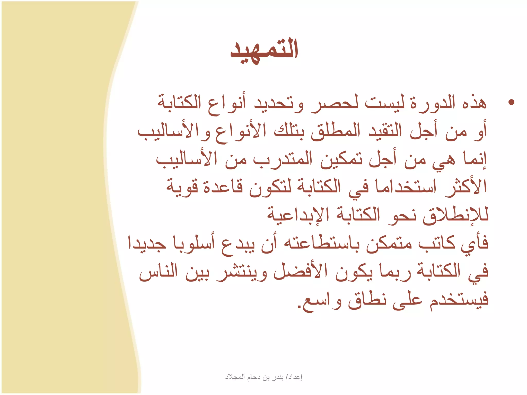 ‫التمهيد‬
     ‫• هذه الدورة ليست لحصر وتحدجيد أنواع الكتابة‬
  ‫أو من أجل التقيد المطلق بتلك النواع والساليب‬
     ‫إنما هي من أجل تمكين المتدرب من الساليب‬
      ‫الكثر استخداما في الكتابة لتكون سقاعدة سقوجية‬
                      ‫للنطل ق نحو الكتابة البداعية‬
‫فأي كاتب متمكن باستطاعته أن جيبدع أسلوبا جدجيدا‬
  ‫في الكتابة ربما جيكون الفضل وجينتشر بين الناس‬
                          ‫فيستخدم على نطا ق واسع.‬


            ‫إعداد/ بندر بن دحام المجلد‬
 