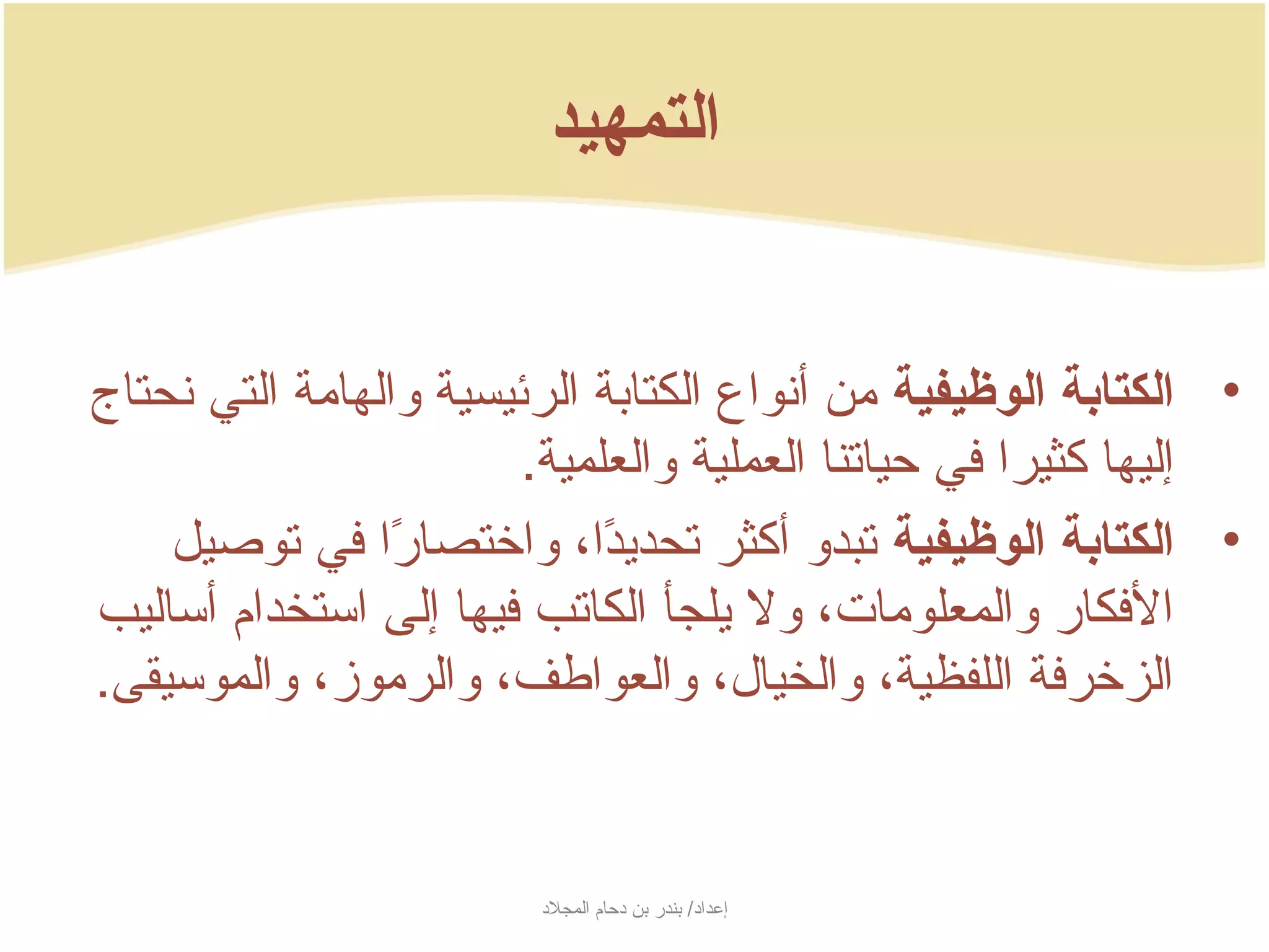 ‫التمهيد‬


‫• الكتادبة الوظيفية من أنواع الكتابة الرئيسية والهامة التي نحتاج‬
                        ‫إليها كثيرا في حياتنا العملية والعلمية.‬
    ‫• الكتادبة الوظيفية تبدو أكثر تحدجيدا، واختصارا في توصيل‬
                 ‫اً‬          ‫اً‬
‫الفكار والمعلومات، ول جيلجأ الكاتب فيها إلى استخدام أساليب‬
‫الزخرفة اللفظية، والخيال، والعواطف، والرموز، والموسيقى.‬


                         ‫إعداد/ بندر بن دحام المجلد‬
 