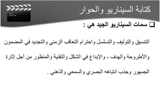 ‫كتابة السيناريو والحوار‬
                                    ‫‪ ‬سمات السيناريو الجيد هي :‬

‫التنسيق والتوليف والتسلسل واحترام التعاقب الزمني والتجديد في المضمون‬

‫واألطروحة والهدف ، واإلبداع في الشكل والتقنية والمنظور من أجل إثارة‬

                    ‫الجمهور وجذب انتباهه البصري والسمعي والذهني .‬
 