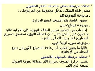 ‫٭ تمثلت مرتبطة ببعض خاصيات الفكر الطفولي‬
           ‫مصدر هذه التمثلت تدخل مجموعة من المزدوجات :‬
                                       ‫ماَ ماَ لُّ‬
                                              ‫ـ مزدوجة أفهوم/توهم‬
                    ‫يتصور التلميذ مثل الصوف كمنبع للحرارة.‬
                                              ‫ـ مزدوجة الواقع/خيال‬
 ‫إذا طلب من التلميذ تفسير الطاقة النووية، فإن الجابة غالبا‬
‫ما تكون على النحو التالي : إن الطاقة النووية تستعمل لتسريع‬
                           ‫الصواريخ فقد رأينا ذلك في التلفزة.‬
                                    ‫ـ مزدوجة صورة أولية/أفهوم‬
      ‫غالبا ما يعتبر التلميذ أن زجاجة المصباح الكهربائي تمنع‬
                                               ‫الشعلة من النطفاء.‬
                            ‫٭ تمثلت مرتبطة باستيهام اللشعور‬
     ‫تفسير حرارة الصوف بحرارة الم بمماثلة نعومة الصوف‬
                                      ‫بنعومة ثدي الم.‬
 