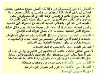 ‫+ التمثل كعائق ابستمولوجي : إذا كان التمثل نموذج شخصي لمتعلم،‬
   ‫فيمكن أن يكون أحيانا هذا النموذج غير مناسب، و بالتالي يصبح عائقا‬
     ‫أمام تعلم نموذج ملئم و وظيفي. وهذا العائق البستمولوجي يجب‬
     ‫تجاوزه، وهنا يكمن دور المدرس. يجب اعتبار عملية تكوين المعرفة‬
  ‫العلمية، على حد قول باشلر، كعملية قطيعة مع المعرفة قبل العلمية‬
‫و ليس كعملية استمرار إذ أننا ضدا على معرفة سابقة. ومن خلل تفكيك‬
          ‫المعرفة الغير الصائبة، نفكك ما كان يشكل عرقلة أمام الدماج.‬
 ‫+ التمثلت كبنيات استقبال : تشكل التمثلت بنيات استقبال للمعلومات‬
   ‫الجديدة، و انطلقا من التفاعل المستمر بين هذه البنيات و المعلومات‬
                   ‫الجديدة يمكن أن تتبلور المعرفة العلمية لدى المتعلم.‬
                      ‫٭ خصائص التعلم الذي يأخذ بعين العتبار التمثلت‬
  ‫ل يكفي لتجاوز تمثلت التلميذ أن ندفعهم إلى التصريح بها، بل يجب أن‬
  ‫يعبروا عنها تلقائيا حتى يستطيعوا بناء معرفتهم بأنفسهم والتي ستحل‬
  ‫محل تلك التمثلت تدريجيا.إن ذلك يفترض ترابط ثلثة أنشطة متكاملة:‬
             ‫+ التأثير على الشياء : بحث متردد في وضعيات مستقلة.‬
               ‫+ التبادل بين الطفال : حوار غير متمركز حول الراشد.‬
                                           ‫+ دور المدرس كوسيط.‬
 