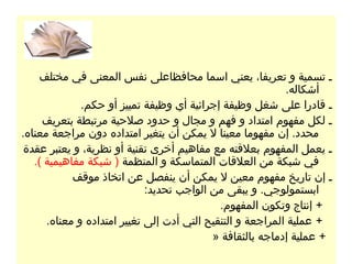 ‫ـ تسمية و تعريفا، يعني اسما محافظاعلى نفس المعنى في مختلف‬
                                                            ‫أشكاله.‬
              ‫ـ قادرا على شغل وظيفة إجرائية أي وظيفة تمييز أو حكم.‬
     ‫ـ لكل مفهوم امتداد و فهم و مجال و حدود صلحية مرتبطة بتعريف‬
‫محدد. إن مفهوما معينا ل يمكن أن يتغير امتداده دون مراجعة معناه.‬
 ‫ـ يعمل المفهوم بعلقته مع مفاهيم أخرى تقنية أو نظرية، و يعتبر عقدة‬
   ‫في شبكة من العلقات المتماسكة و المنظمة ) شبكة مفاهيمية (.‬
            ‫ـ إن تاريخ مفهوم معين ل يمكن أن ينفصل عن اتخاذ موقف‬
                             ‫ابستمولوجي. و يبقى من الواجب تحديد:‬
                                             ‫+ إنتاج وتكون المفهوم.‬
      ‫+ عملية المراجعة و التنقيح التي أدت إلى تغيير امتداده و معناه.‬
                                           ‫+ عملية إدماجه بالثقافة »‬
 