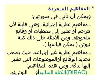 ‫٭ المفاهيم المـجردة‬
            ‫ويمكن أن تأتي في صورتين:‬
 ‫ـ مفاهيم نظرية إجرائية، وهي قابلة لن‬
    ‫تترجم أو تشير إلى معطيات أو وقائع‬
     ‫ملحوظة. ومن المثلة على ذلك كتلة‬
                 ‫نيوتن ) يمكن قياسها (.‬
‫ـ مفاهيم نظرية غير إجرائية، حيث يصعب‬
  ‫تحديد الوقائع أوالموضوعات التي تشير‬
          ‫إليها بدقة. ومن هذه المفاهيم:‬
 ‫)‪(DIRAC‬الكتلة السالبةأو النوترينو.‬
 